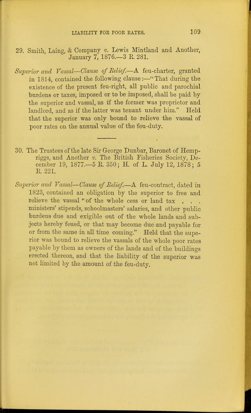 29. Smith, Laing, & Company v. Lewis Mintland and Another, January 7, 1876.—3 E. 281. Superior and Vassal—Clause of Belief.—A feu-charter, granted in 1814, contained the following clause:—That during the existence of the present feu-right, all public and parochial burdens or taxes, imposed or to be imposed, shall be paid by the superior and vassal, as if the former was proprietor and landlord, and as if the latter was tenant under him. Held that the superior was only bound to relieve the vassal of poor rates on the annual value of the feu-duty. 30. The Trustees of the late Sir George Dunbar, Baronet of Hemp- riggs, and Another v. The British Fisheries Society, De- cember 19, 1877.—5 E. 350; H. of L. July 12, 1878; 5 E. 221. Siiperior and Vassal—Clause of Belief.—A feu-contract, dated in 1823, contained an obligation by the superior to free and relieve the vassal of the whole cess or land tax . . . ministers' stipends, schoolmasters' salaries, and other public burdens due and exigible out of the whole lands and sub- jects hereby feued, or that may become due and payable for or from the same in all time coming. Held that the supe- rior was bound to relieve the vassals of the whole poor rates payable by them as owners of the lands and of the buildings erected thereon, and that the liability of the superior was not limited by the amount of the feu-duty.