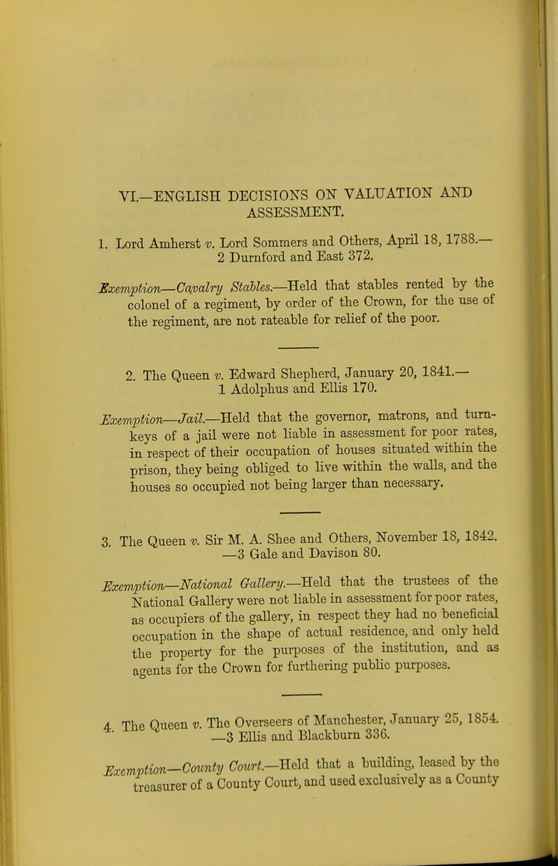 VI.—EITGLISH DECISIONS ON VALUATION AND ASSESSMENT. 1. Lord Amherst v. Lord Sommers and Others, April 18, 1788.— 2 Durnford and East 372. Exeviption—Cckvalry StaUes.—Eeld that stahles rented by the colonel of a regiment, by order of the Crown, for the use of the regiment, are not rateable for relief of the poor. 2. The Queen v. Edward Shepherd, January 20, 1841.— 1 Adolphus and EUis 170. Exemption—Jail—E.Q\di that the governor, matrons, and turn- keys of a jail were not liable in assessment for poor rates, in respect of their occupation of houses situated within the prison, they being obliged to live within the walls, and the houses so occupied not being larger than necessary. 3. The Queen v. Sir M. A. Shee and Others, November 18, 1842. —3 Gale and Davison 80. Exemption—National Gallery.—neld that the trustees of the National Gallery were not liable in assessment for poor rates, as occupiers of the gallery, in respect they had no beneficial occupation in the shape of actual residence, and only held the property for the purposes of the institution, and as agents for the Crown for furthering pubUc purposes. A ThP Oueen v The Overseers of Manchester, January 25, 1854. 4. ine H _g Blackburn 336. Exemption-County Court.—-RM that a building, leased by the treasurer of a County Court, and used exclusively as a County