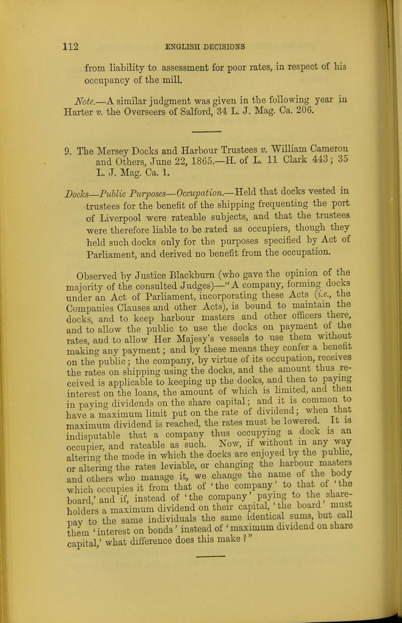 from liability to assessment for poor rates, in respect of his occupancy of the milL J^ote.—A similar judgment was given in the following year in Harter v. the Overseers of Salford, 34 L. J. Mag. Ca. 206. 9. The Mersey Docks and Harbour Trustees v. William Cameron and Others, June 22, 1865.—H. of L. 11 Clark 443; 35 L. J. Mag. Ca. 1. Docks—PiMic Purposes—Occupation.—RQld, that docks vested in trustees for the benefit of the shipping frequenting the port of Liverpool were rateable subjects, and that the trustees were therefore liable to be rated as occupiers, though they held such docks only for the purposes specified by Act of Parliament, and derived no benefit from the occupation. Observed by Justice Blackburn (who gave the opinion of the majority of the consulted Judges)— A company, formmg docks under an Act of Parliament, incorporating these Acts {i.e., the Companies Clauses and other Acts), is bound to mamtam the docks, and to keep harbour masters and other of&cers there, and to allow the public to use the docks on payment of the rates, and to allow Her Majesy's vessels to use them without making any payment; and by these means they confer a benetit on the public ; the company, by virtue of its occupation, receives the rates on shipping using the docks, and the amount thus re- ceived is appUcable to keeping up the docks, and then to pay^g interest on the loans, the amount of which is Hmited, and then in paying dividends on the share capital; and it is common to have a maximum limit put on the rate of dividend; when that maximum dividend is reached, the rates must be lowered. It is indisputable that a company thus occupying a dock is an occupier, and rateable as such. Now, if without m any way altering the mode in which the docks are enjoyed by the public, or altering the rates leviable, or changing the harbour masters and otheis who manage it, we change the name of the body which occupies it from that of 'the company ' to that of the board,'and if, instead of 'the company' paying to the shaie- holde s a maximum dividend on their capital 'the board mus mv to the same individuals the same identical sums but call thL ' interest on bonds' instead of ' maximum dividend on share capital; what difference does this make ?