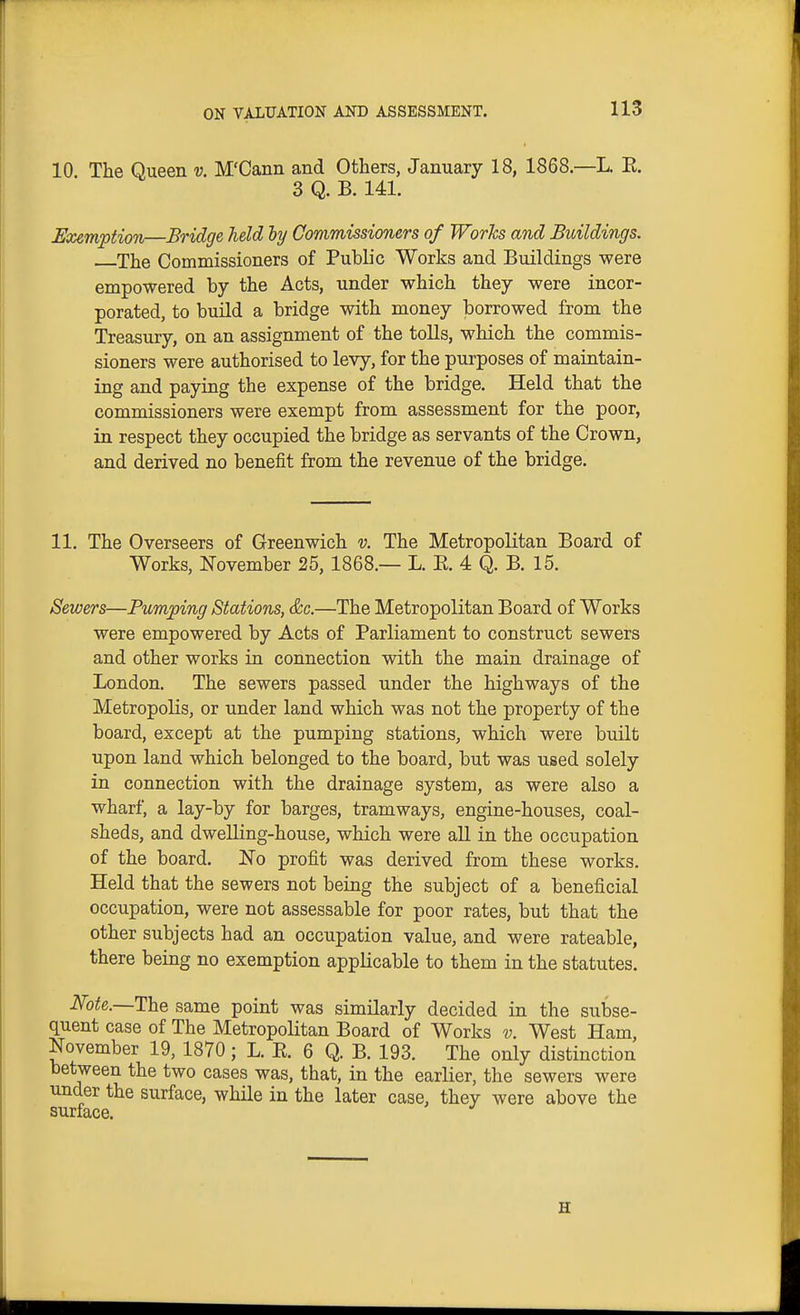 10. The Queen v. M'Cann and Others, January 18, 1868.—L. E. 3 Q. B. 141. Exemption—Bridge held by Commissioners of WorTcs and Buildings. . The Commissioners of Public Works and Buildings were empowered by the Acts, under which they were incor- porated, to build a bridge with money borrowed from the Treasury, on an assignment of the toUs, which the commis- sioners were authorised to levy, for the purposes of maintain- ing and paying the expense of the bridge. Held that the commissioners were exempt from assessment for the poor, in respect they occupied the bridge as servants of the Crown, and derived no benefit from the revenue of the bridge. 11. The Overseers of Greenwich v. The Metropolitan Board of Works, November 25, 1868.— L. E. 4 Q. B. 15. Sewers—Pumping Stations, &c.—The Metropolitan Board of Works were empowered by Acts of Parliament to construct sewers and other works in connection with the main drainage of London. The sewers passed under the highways of the Metropolis, or under land which was not the property of the board, except at the pumping stations, which were built upon land which belonged to the board, but was used solely in connection with the drainage system, as were also a wharf, a lay-by for barges, tramways, engine-houses, coal- sheds, and dweUing-house, which were aU in the occupation of the board. ISTo profit was derived from these works. Held that the sewers not being the subject of a beneficial occupation, were not assessable for poor rates, but that the other subjects had an occupation value, and were rateable, there being no exemption applicable to them in the statutes. Note.—The same point was similarly decided in the subse- quent case of The Metropolitan Board of Works v. West Ham, November 19, 1870; L. E. 6 Q. B. 193. The only distinction between the two cases was, that, in the earlier, the sewers were under the surface, while in the later case, they were above the surface.