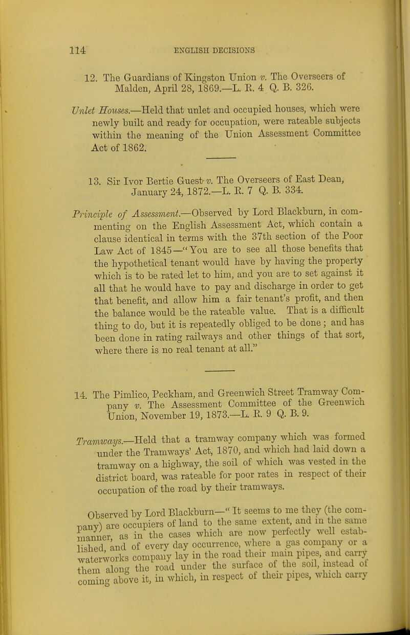 12. The Guardians of Kingston Union v. The Overseers of Maiden, April 28, 1869.—L. E. 4 Q. B. 326. Unlet Houses.—Ueld. that unlet and occupied houses, which were newly built and ready for occupation, were rateable subjects within the meaning of the Union Assessment Committee Act of 1862. 13. Sir Ivor Bertie Guest u The Overseers of East Dean, January 24, 1872.—L. E. 7 Q. B. 334. Principle of Assessment—Ohsevved by Lord Blackburn, in com- menting on the English Assessment Act, which contain a clause identical in terms with the 37th section of the Poor Law Act of 1845—You are to see all those benefits that the hypothetical tenant would have by having the property which is to be rated let to him, and you are to set against it all that he would have to pay and discharge in order to get that benefit, and allow him a fair tenant's profit, and then the balance would be the rateable value. That is a difficult thing to do, but it is repeatedly obliged to be done ; and has been done in rating railways and other things of that sort, where there is no real tenant at all. 14. The Pimlico, Peckham, and Greenwich Street Tramway Com- pany V. The Assessment Committee of the Greenwich Union, November 19, 1873.—L. E. 9 Q. B. 9. Tramwmjs.—Reldi that a tramway company which was formed under the Tramways' Act, 1870, and which had laid down a tramway on a highway, the soil of which was vested in the district board, was rateable for poor rates in respect of their occupation of the road by their tramways. Observed by Lord Blackburn— It seems to me they (the com- iDanv) are occupiers of land to the same extent, and in the same manner as in the cases which are now perfectly well estab- ^^^hpd and of every day occurrence, where a gas company or a waterworks company lay in the road their main pipes, and carry Jviem along the road under the surface of the soil, instead of comin- above it, in which, in respect of their pipes, which carry