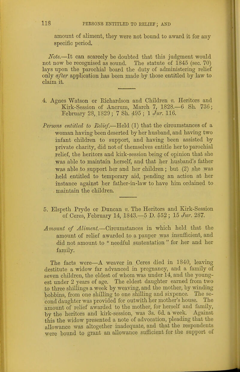 amount of aliment, they were not bound to award it for any specific period. . Note.—It can scarcely be doubted that this judgment would not now be recognised as sound. The statute of 1845 (sec, 70) lays upon the parochial board the duty of administering relief only after application has been made by those entitled by law to claim it. 4. Agnes Watson or Eichardson and Children v. Heritors and Kirk-Session of Ancrum, March 7, 1828.—6 Sh. 736; February 28,. 1829 ; 7 Sh. 495 ; 1 Jur. 116. Persons entitled to Relief.—Held (1) that the circumstances of a woman having been deserted by her husband, and having two infant children to support, and having been assisted by private charity, did not of themselves entitle her to parochial relief, the heritors and kirk-session being of opinion that she was able to maintain herself, and that her husband's father was able to support her and her children; but (2) she was held entitled to temporary aid, pending an action at her instance against her father-in-law to have him ordained to maintain the children. 5. Elspeth Pryde or Duncan v. The Heritors and Kirk-Session of Ceres, February 14, 1843.—5 D. 552 ; 15 Jur. 287. Amount of Aliment.—Circumstances in which held that the amount of relief awarded to a pauper was insufficient, and did not amount to  needful sustentation  for her and her family. The facts were—A weaver in Ceres died in 1840, leaving destitute a widow far advanced in pregnancy, and a family of seven children, the eldest of whom was under 14, and the young- est under 2 years of age. The eldest daughter earned from two to three shiUings a week by weaving, and the mother, by winding bobbins, from one shilling to one shilling and sixpence. The se- cond daughter was provided for outwith her mother's house. The amount of relief awarded to the mother, for herself and family, by the heritors and kirk-session, was 3s. Od. a week. Against this the widow presented a note of advocation, pleading that the allowance was altogether inadequate, and that the respondents were bound to grant an allowance sufiicieut for the support of