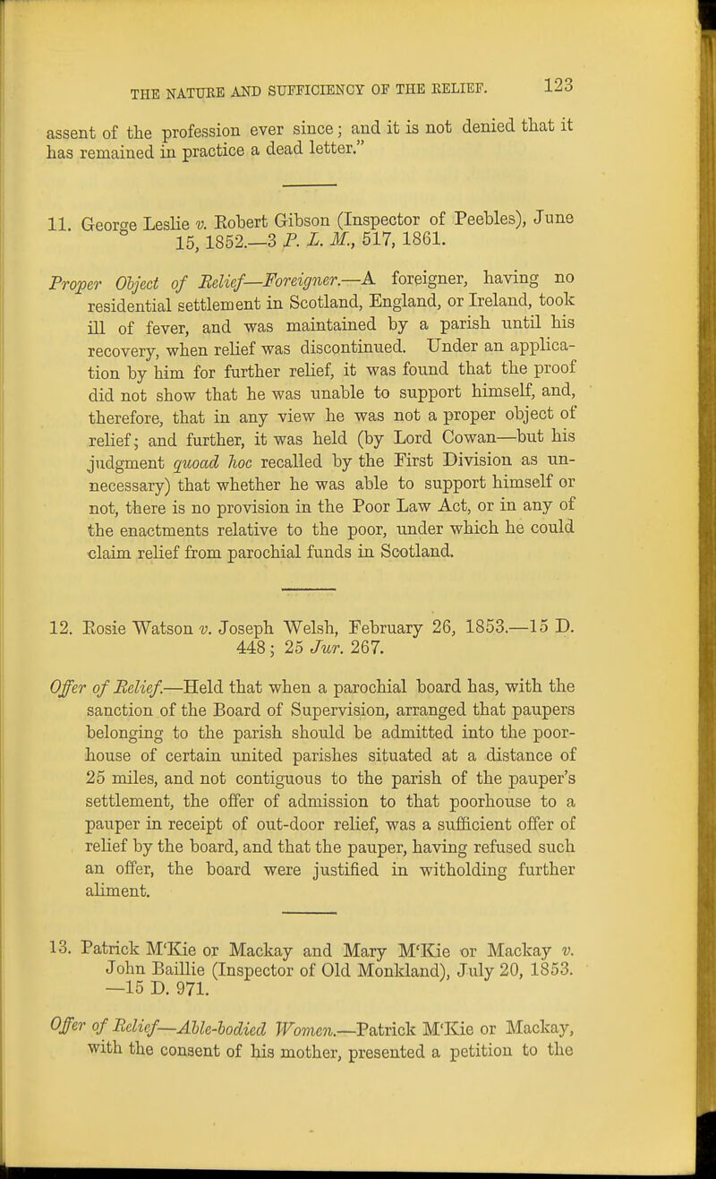 assent of the profession ever since; and it is not denied that it has remained in practice a dead letter. 11 George Leslie v. Eobert Gibson (Inspector of Peebles), June 15,1852.—3 P. X. M., 517, 1861. Proper Object of Belief—Foreigner.—A foreigner, having no residential settlement in Scotland, England, or Ireland, took ill of fever, and was maintained by a parish until his recovery, when relief was discontinued. Under an applica- tion by him for further relief, it was found that the proof did not show that he was unable to support himself, and, therefore, that in any view he was not a proper object of relief j and further, it was held (by Lord Cowan—but his judgment quoad hoc recalled by the First Division as un- necessary) that whether he was able to support himself or not, there is no provision in the Poor Law Act, or in any of the enactments relative to the poor, under which he could claim relief from parochial funds in Scotland, 12. Eosie Watson v. Joseph Welsh, February 26, 1853.—15 D. 448; 25 Jur. 267. Offer of Belief.—Held that when a parochial board has, with the sanction of the Board of Supervision, arranged that paupers belonging to the parish should be admitted into the poor- house of certain united parishes situated at a distance of 25 miles, and not contiguous to the parish of the pauper's settlement, the offer of admission to that poorhouse to a pauper in receipt of out-door relief, was a sufiicient offer of relief by the board, and that the pauper, having refused such an offer, the board were justified in witholding further aliment. 13. Patrick M'Kie or Mackay and Mary M'Kie or Mackay v. John Baillie (Inspector of Old Monkland), July 20, 1853. —15 D. 971. Offer of Belief—Ahle-bodied Women.—Vsitnck M'Kie or Mackay, with the consent of his mother, presented a petition to the