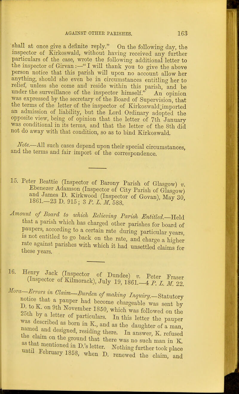 shall at once give a definite _ reply. On the following day, the inspector of Kirkoswald, without having received any further particulars of the case, wrote the following additional letter to the inspector of Girvan :— I will thank you to give the above person notice that this parish will upon no account allow her anything, should she even be in circumstances entitling her to relief, unless she come and reside within this parish, and be under the surveillance of the inspector himself. An opinion was expressed by the secretary of the Board of Supervision, that the terms of the letter of the inspector of Kirkoswald ^imported an admission of liability, but the Lord Ordinary adopted the opposite view, being of opinion that the letter of 7th January was conditional in its terms, and that the letter of the 8th did not do away with that condition, so as to bind Kirkoswald. N'ote.—All such cases depend upon their special circumstances, and the terms and fair import of the correspondence. ^^l Beattie (Inspector of Barony Parish of Glasgow) v Ebenezer Adamson (Inspector of City Parish of Glasgow) and James D. Kirkwood (Inspector of Govan), May 30 1861.—23 D. 915; 3 P. Z. M. 588. Amount of Board to which Believing Parish Untitled.—-Held that a parish which has charged other parishes for board of paupers, according to a certain rate during particular years IS not entitled to go back on the rate, and charge a higher rate against parishes with which it had unsettled claims for these years. 16. Henry Jack (Inspector of Dundee) v. Peter Eraser (Inspector of Kilmorack), July 19, 1861.-4 P. 1 M 22. '^^''^^ /W-Statutory not ce that a pauper had become chargeable was sent by Sth b; Vh T^^'' ^^^^^ on the was dplM ' f particulars. In this letter the pauper Sae c?.i' '^^^^^g I- K. refused as tht °? no such man in K ^ i^eoruary 1858, when D. renewed the claim, and