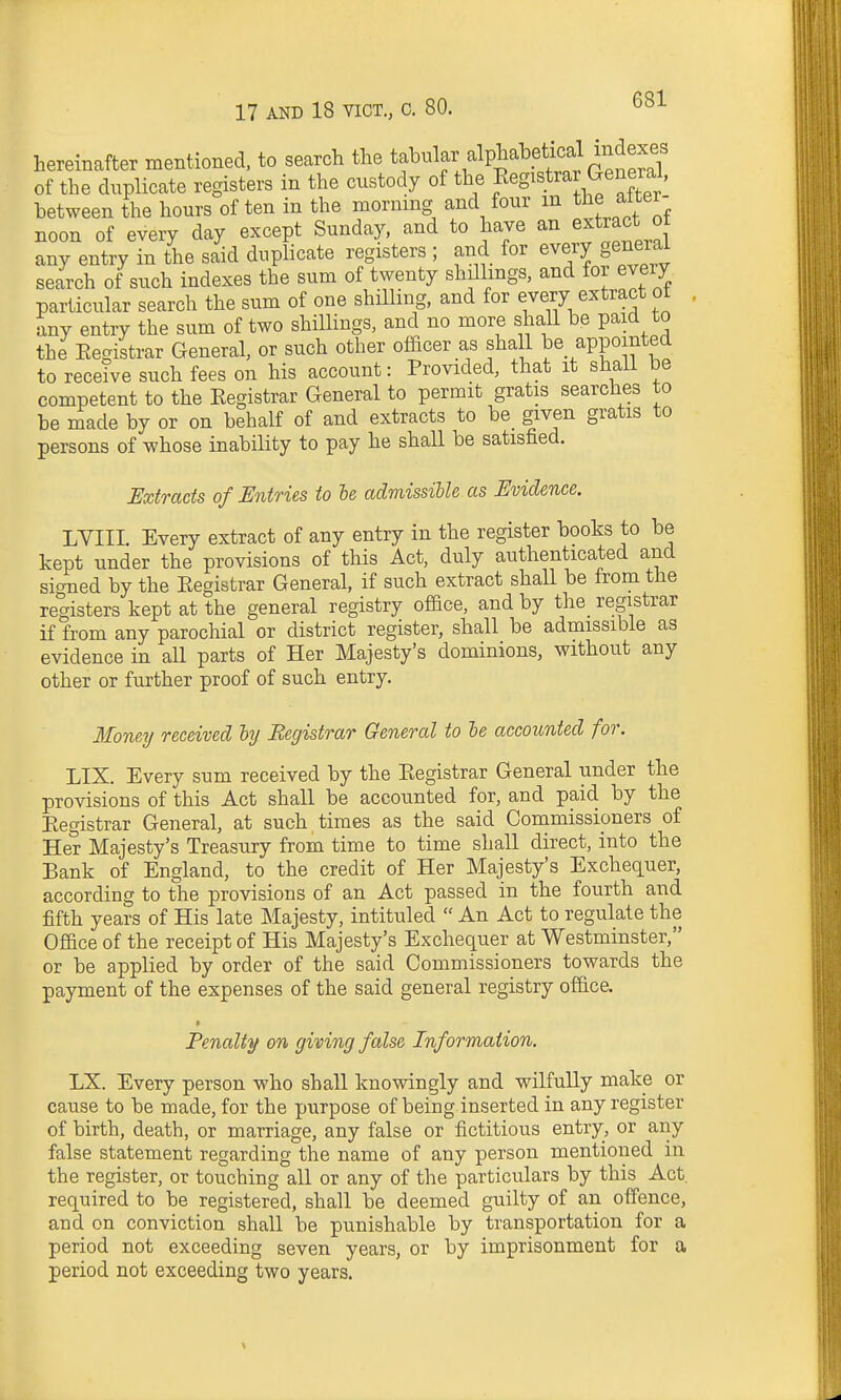 hereinafter mentioned, to search the ^^If^^^^P^^^.f/^^^^ of the duplicate registers in the custody of the Registrar General, between the hours of ten in the morning and four m the atter- noon of every day except Sunday, and to have an extract ot any entry in the said duplicate registers ; and for every general search of such indexes the sum of twenty shillmgs, and for every particular search the sum of one shilling, and for every extract ot . any entry the sum of two shillings, and no more shall be paid to the Eegistrar General, or such other officer as shall be appointed to receive such fees on his account: Provided, that it shall be competent to the Eegistrar General to permit gratis searches to be made by or on behalf of and extracts to be given gratis to persons of whose inability to pay he shall be satisfied. Extracts of Entries to he admissible as Evidence. LVIII. Every extract of any entry in the register books to be kept under the provisions of this Act, duly authenticated and signed by the Eegistrar General, if such extract shall be from the registers kept at the general registry office, and by the registrar if from any parochial or district register, shall be admissible as evidence in all parts of Her Majesty's dominions, without any other or further proof of such entry. Moneij received hy Registrar General to he accounted for. LIX. Every sum received by the Eegistrar General under the provisions of this Act shall be accounted for, and paid by the Eegistrar General, at such times as the said Commissioners of Her Majesty's Treasury from time to time shall direct, into the Bank of England, to the credit of Her Majesty's Exchequer, according to the provisions of an Act passed in the fourth and fifth years of His late Majesty, intituled  An Act to regulate the Office of the receipt of His Majesty's Exchequer at Westminster, or be applied by order of the said Commissioners towards the payment of the expenses of the said general registry office. Penaltjf on giving false Information. LX. Every person who shall knowingly and wilfully make or cause to be made, for the purpose of being inserted in any register of birth, death, or marriage, any false or fictitious entry, or any false statement regarding the name of any person mentioned in the register, or touching all or any of the particulars by this Act. required to be registered, shall be deemed guilty of an offence, and on conviction shall be punishable by transportation for a period not exceeding seven years, or by imprisonment for a period not exceeding two years.