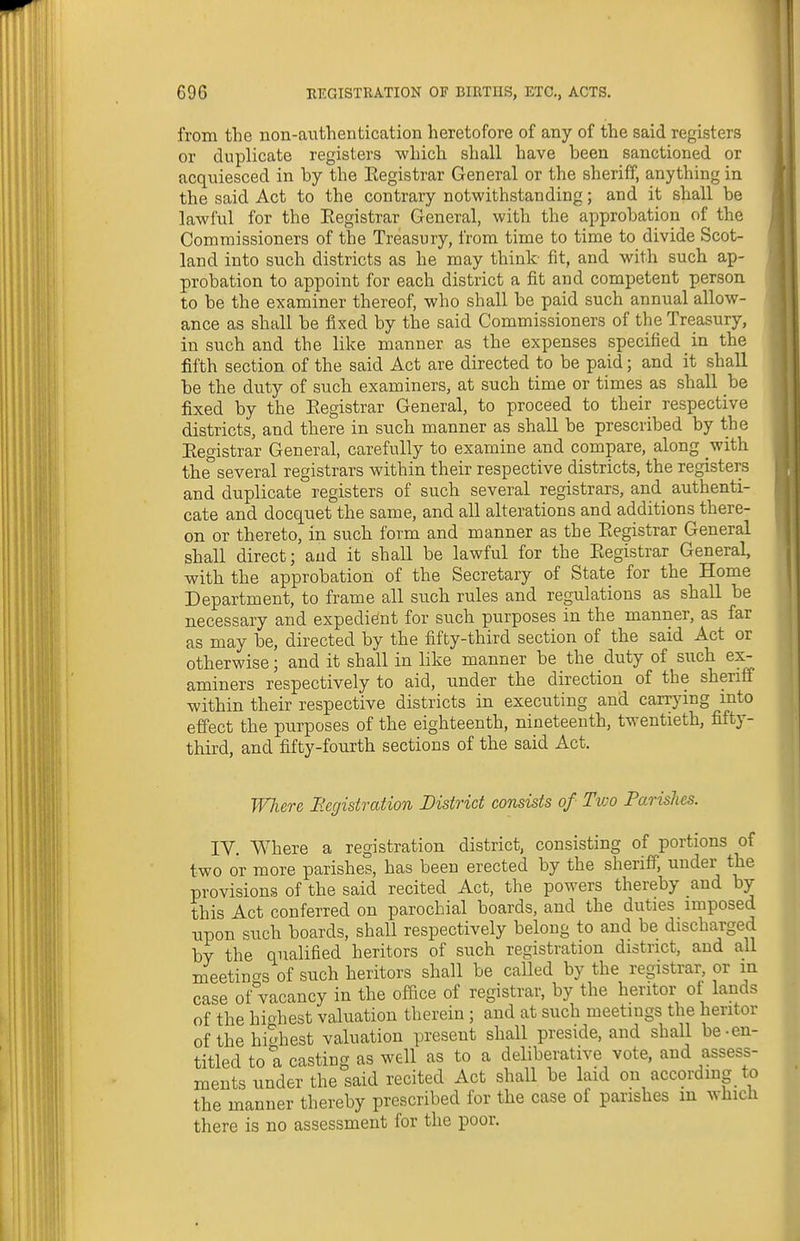 from the non-authentication heretofore of any of the said registers or duplicate registers which shall have been sanctioned or acquiesced in by the Eegistrar General or the sheriff, anything in the said Act to the contrary notwithstanding; and it shall be lawful for the Eegistrar General, with the approbation of the Commissioners of the Treasury, from time to time to divide Scot- land into such districts as he may think fit, and with such ap- probation to appoint for each district a fit and competent person to be the examiner thereof, who shall be paid such annual allow- ance as shall be fixed by the said Commissioners of the Treasury, in such and the like manner as the expenses specified in the fifth section of the said Act are directed to be paid; and it shall be the duty of such examiners, at such time or times as shall be fixed by the Eegistrar General, to proceed to their respective districts, and there in such manner as shall be prescribed by the Eegistrar General, carefully to examine and compare, along with the several registrars within their respective districts, the registers and duplicate registers of such several registrars, and authenti- cate and docquet the same, and all alterations and additions there- on or thereto, in such form and manner as the Eegistrar General shall direct; and it shall be lawful for the Eegistrar General, with the approbatioii of the Secretary of State for the Home Department, to frame all such rules and regulations as shaU be necessary and expedient for such purposes in the manner, as far as may be, directed by the fifty-third section of the said Act or otherwise; and it shall in like manner be the duty of such ex- aminers respectively to aid, under the direction of the sheriff within their respective districts in executing and carrymg mto effect the purposes of the eighteenth, nineteenth, twentieth, fifty- third, and fifty-fourth sections of the said Act. WJiere Bcgistration District consists of Two Parishes. IV. Where a registration district, consisting of portions of two or more parishes, has been erected by the sheriff, under the provisions of the said recited Act, the powers thereby and by this Act conferred on parochial boards, and the duties imposed upon such boards, shall respectively belong to and be discharged by the qualified heritors of such registration district, and all meetincTs of such heritors shall be caUed by the registrar, or in case of vacancy in the office of registrar, by the heritor ot lands of the hiohest valuation therein ; and at such meetings the heritor of the highest valuation present shall preside, and shall be-en- titled to a casting as well as to a deliberative vote, and assess- ments under the said recited Act shall be laid on according to the manner thereby prescribed for the case of parishes in which there is no assessment for the poor.