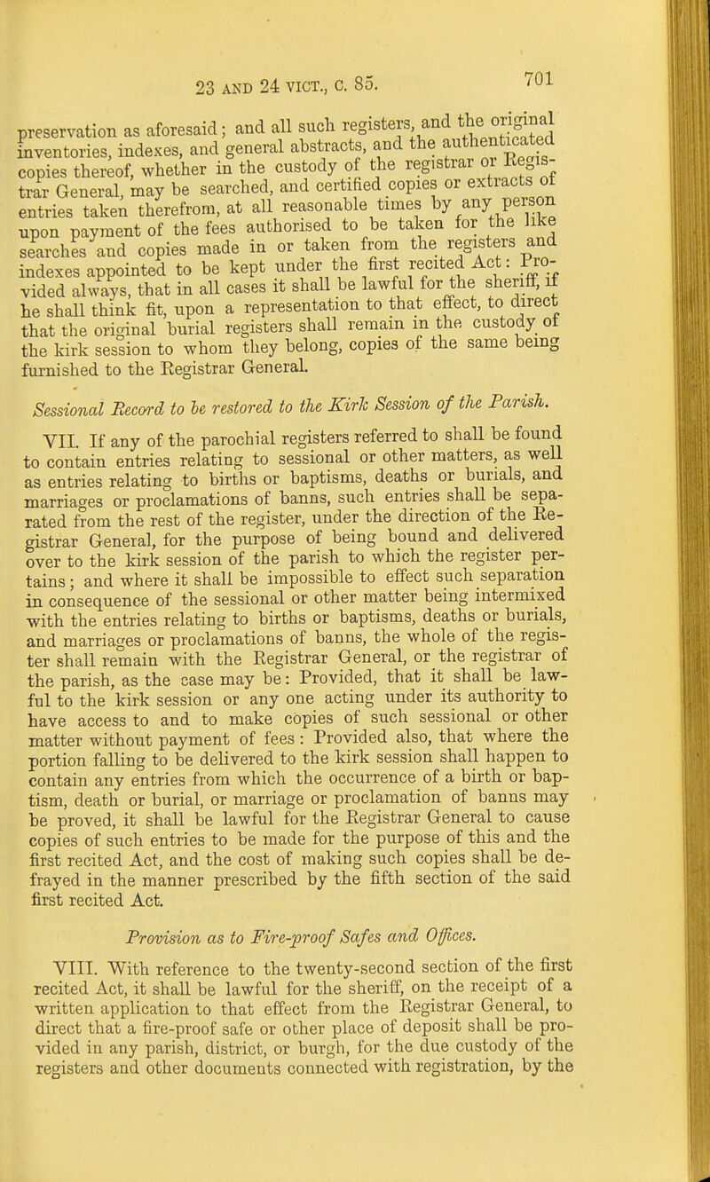 preservation as aforesaid; and all such registers and f^^^f^f inventories, indexes, and general abstracts, and the authenticated copies thereof, whether in the custody of the registrar oi Kegis- trar General, may be searched, and certified copies or extracts of entries taken therefrom, at all reasonable times ^7/^J P^^.^?.^ npon payment of the fees authorised to be taken for the Jike searches and copies made in or taken from the registers and indexes appointed to be kept under the first recited Act: Pro- vided always, that in all cases it shall be lawful for the sheriff, if he shall think fit, upon a representation to that effect, to direct that the original burial registers shall remain m the custody ot the kirk session to whom they belong, copies of the same being furnished to the Eegistrar General. Sessional Becord to be restored to the Kirk Session of the Parish. VII. If any of the parochial registers referred to shall be found to contain entries relating to sessional or other matters, as well as entries relating to births or baptisms, deaths or burials, and marriages or proclamations of banns, such entries shall be sepa- rated from the rest of the register, under the direction of the Re- gistrar General, for the purpose of being bound and delivered over to the kirk session of the parish to which the register per- tains ; and where it shall be impossible to effect such separation in consequence of the sessional or other matter being intermixed with the entries relating to births or baptisms, deaths or burials, and marriages or proclamations of banns, the whole of the regis- ter shall remain with the Registrar General, or the registrar of the parish, as the case may be: Provided, that it shall be law- ful to the kirk session or any one acting under its authority to have access to and to make copies of such sessional or other matter without payment of fees: Provided also, that where the portion falling to be delivered to the kirk session shall happen to contain any entries from which the occurrence of a birth or bap- tism, death or burial, or marriage or proclamation of banns may be proved, it shaU be lawful for the Registrar General to cause copies of such entries to be made for the purpose of this and the first recited Act, and the cost of making such copies shall be de- frayed in the manner prescribed by the fifth section of the said first recited Act. Provision as to Fire-proof Safes and Ofices. VIII. With reference to the twenty-second section of the first recited Act, it shall be lawful for the sheriff, on the receipt of a written application to that effect from the Registrar General, to direct that a fire-proof safe or other place of deposit shall be pro- vided in any parish, district, or burgh, for the due custody of the registers and other documents connected with registration, by the