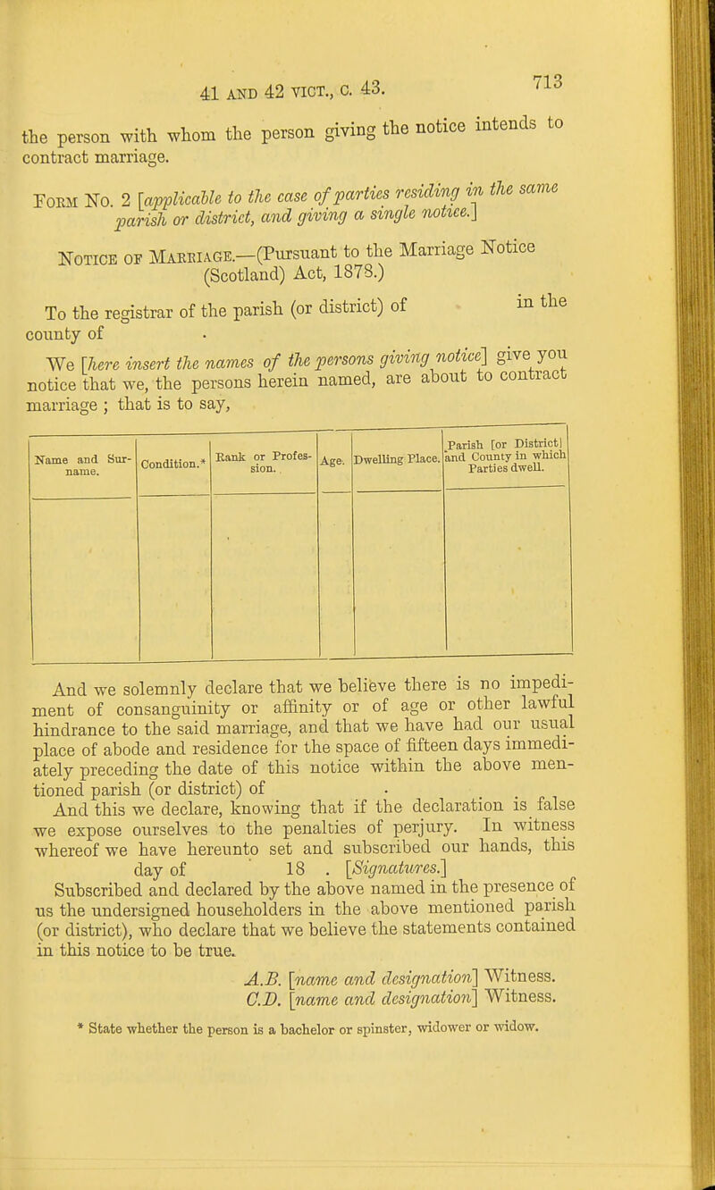 the person with whom the person giving the notice intends to contract marriage. FOEM No. 2 [avvlicable to the case of parties residing in the same parish or district, and giving a single notiee.\ Notice of MABEiAGE.-(Pursuant to the Marriage Notice (Scotland) Act, 1878.) To the registrar of the parish (or district) of • m the coimty of We [here insert the names of the persons giving notice] give you notice that we, the persons herein named, are about to contract marriage ; that is to say, Name and Sur- name. Condition.* Kank or Profes- sion. . Age. Dwelling Place. Parish [or District] and County in which Parties dwell. And we solemnly declare that we believe there is no impedi- ment of consanguinity or affinity or of age or other lawful hindrance to the said marriage, and that we have had our usual place of abode and residence for the space of fifteen days immedi- ately preceding the date of this notice within the above men- tioned parish (or district) of And this we declare, knowing that if the declaration is false we expose ourselves to the penalties of perjury. In witness whereof we have hereunto set and subscribed our hands, this day of 18 , [Signatures.] Subscribed and declared by the above named in the presence of us the undersigned householders in the above mentioned parish (or district), who declare that we believe the statements contained in this notice to be true. A.B. [name and designation] Witness. CD. [name and designation] Witness. • State whether the person is a hachelor or spinster, widower or widow.