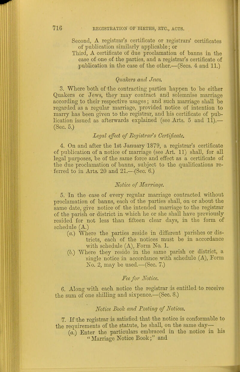 Second, A registrar's certificate or registrars' certificates of publication similarly applicable; or Third, A certificate of due proclamation of banns in the case of one of the parties, and a registrar's certificate of publication in the case of the other.—(Sees. 4 and 11.) Qualcers and Jews. 3. Where both of the contracting parties happen to be either Quakers or Jews, they may contract and solemnise marriage according to their respective usages; and such marriage shall be regarded as a regular marriage, provided notice of intention to marry has been given to the registrar, and his certificate of pub- lication issued as afterwards explained (see Arts. 5 and 11).— (Sec. 5.) Legal effect of Registrar's Certificate. 4. On and after the 1st January 1879, a registrar's certificate of publication of a notice of marriage (see Art. 11) shall, for all legal purposes, be of the same force and effect as a certificate of the due proclamation of banns, subject to the qualifications re- ferred to in Arts. 2.0 and 21.—(Sec. 6.) Notice of Marriage. 5. In the case of every regular marriage contracted without proclamation of banns, each of the parties shall, on or about the same date, give notice of the intended marriage to the registrar of the parish or district in which he or she shall have previously resided for not less than fifteen clear days, in the form of schedule (A.) (a.) Where the parties reside in different parishes or dis- tricts, each of the notices must be in accordance with schedule (A), Form No. 1. (&.) Where they reside in the same parish or district, a single notice in accordance with schedule (A), Form Ko. 2, may be used.—(Sec. 7.) Fee for Notice. 6. Along with each, notice the registrar is entitled to receive the sum of one shilling and sixpence.—(Sec. 8.) Notice Booh and Posting of Notices. 7. If the registrar is satisfied that the notice is conformable to the requirements of the statute, he shall, on the same day— (a.) Enter the particulars embraced in the notice in his Marriage Notice Book; and