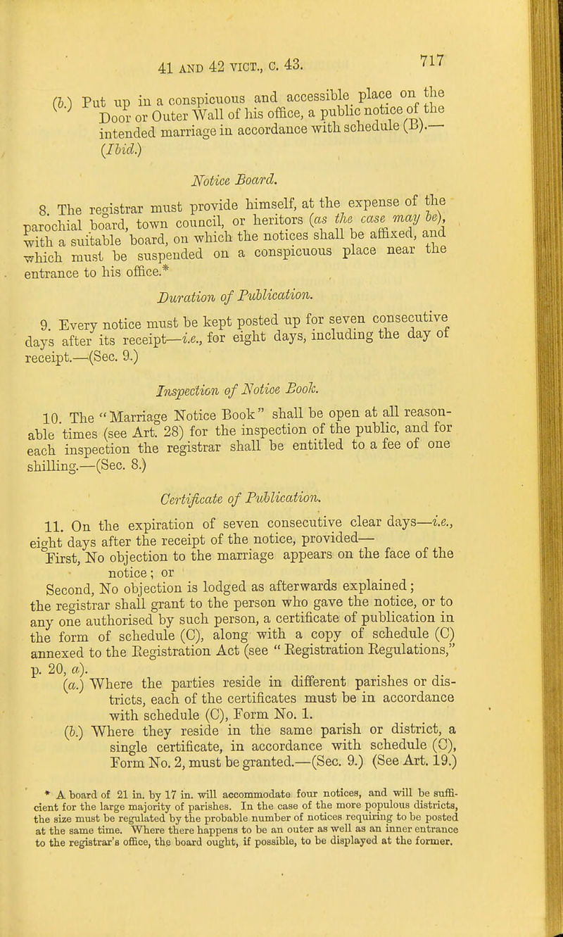 (i) Put up iu a conspicuous and accessible place on the Doo? or Outer Wall of his office, a public notice of the intended marriage in accordance with schedule {h).— (Ihid.) Notice Board. 8 The registrar must provide himself, at the expense of the parochial board, town council or heritors (as the ^^^^ ^^2/H . with a suitable board, on which the notices shall be affixed, and ^hich must be suspended on a conspicuous place near the entrance to his office.* Duration of Publication. 9 Everv notice must be kept posted up for seven consecutive days after its receipt-ie., for eight days, including the day of receipt.—(Sec. 9.) Inspection of Notice Booh. 10 The Marriage Notice Book shall be open at all reason- able times (see Art. 28) for the inspection of the public, and for each inspection the registrar shall be entitled to a fee of one shiUing.—(Sec. 8.) Certificate of PuUication. 11. On the expiration of seven consecutive clear days—i.e., ei^ht days after the receipt of the notice, provided— *rirst, No objection to the marriage appears on the face of the notice; or Second, No objection is lodged as afterwards explained; the registrar shall grant to the person who gave the notice,_ or to any one authorised by such person, a certificate of publication in the form of schedule (C), along with a copy of schedule (C) annexed to the Eegistration Act (see  Eegistration Eegulations, p. 20, a). (a.) Where the parties reside in different parishes or dis- tricts, each of the certificates must be in accordance with schedule (C), Form No. 1. (5.) Where they reside in the same parish or district, a single certificate, in accordance with schedule (C), Form No. 2, must be granted.—(Sec. 9.) (See Art. 19.) ♦ A board of 21 in. by 17 in. wiU accommodate four notices, and will be suffi- cient for the large majority of parishes. In the case of the more populous districts, the size must be regulated by the probable number of notices requiring to be posted at the same time. Where there happens to be an outer as well as an inner entrance to the registrar's office, the board ought, if possible, to be displayed at the former.