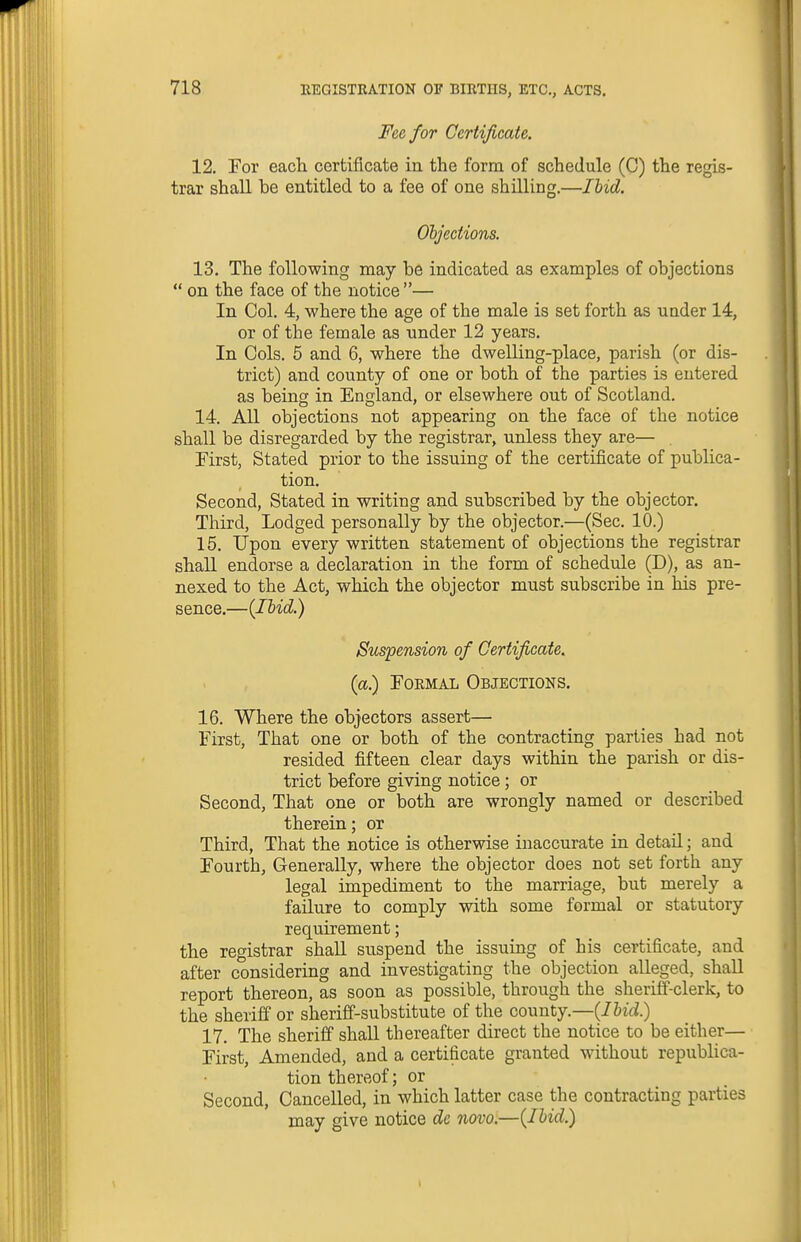 Fee for Certificate. 12. For each certificate in the form of schedule (C) the regis- trar shall be entitled to a fee of one shilling.—Ibid. Ohjections. 13. The following may be indicated as examples of objections  on the face of the notice — In Col. 4, where the age of the male is set forth as under 14, or of the female as under 12 years. In Cols. 5 and 6, where the dwelling-place, parish (or dis- trict) and county of one or both of the parties is entered as being in England, or elsewhere out of Scotland. 14. All objections not appearing on the face of the notice shall be disregarded by the registrar, unless they are— . First, Stated prior to the issuing of the certificate of publica- tion. Second, Stated in writing and subscribed by the objector. Third, Lodged personally by the objector.—(Sec. 10.) 15. Upon every written statement of objections the registrar shall endorse a declaration in the form of schedule (D), as an- nexed to the Act, which the objector must subscribe in his pre- sence.—(Ibid.) Suspension of Certificate, (a.) Formal Objections. 16. Where the objectors assert— First, That one or both of the contracting parties had not resided fifteen clear days within the parish or dis- trict before giving notice; or Second, That one or both are wrongly named or described therein; or Third, That the notice is otherwise inaccurate in detail; and Fourth, Generally, where the objector does not set forth any legal impediment to the marriage, but merely a fa3.ure to comply with some formal or statutory requirement; the registrar shall suspend the issuing of his certificate, and after considering and investigating the objection alleged, shall report thereon, as soon as possible, through the sheriff-clerk, to the sheriff or sheriff-substitute of the county.—{Ibid.) 17. The sheriff shall thereafter direct the notice to be either— First, Amended, and a certificate granted without republica- tion thereof; or Second, Cancelled, in which latter case the contracting parties may give notice de novo;—{Ibid.)