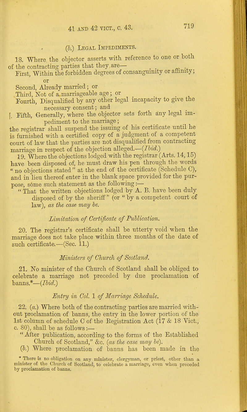 (&.) Legal Impediments. 18. Where the objector asserts with reference to one or both of the contracting parties that they are— _ First, Within the forbidden degrees of consanguinity or affinity; or Second, Already married; or Third, Not of a marriageable age; or Fourth, Disqualified by any other legal incapacity to give the necessary consent; and [, Fifth, Generally, where the objector sets forth any legal im- pediment to the marriage; the registrar shall suspend the issuing of his certificate until he is furnished with a certified copy of a judgment of a competent court of law that the parties are not disqualified from contracting marriage in respect of the objection alleged.—{lUd.) 19. Where the objections lodged with the registrar (Arts. 14,15) have been disposed of, he must draw his pen through the words  no objections stated  at the end of the certificate (Schedule C), and in lieu thereof enter in the blank space provided for the pur- pose, some such statement as the following:—  That the written objections, lodged by A. B. have been duly disposed of by the sheriff  (or  by a competent court of law), as the case may he. Limitation of Certificate of Publication. 20. The registrar's certificate shall be utterty void when the marriage does not take place within three months of the date of such certificate.—(Sec. 11.) Ministers of Church of Scotland. 21. No minister of the Church of Scotland shall be obliged to celebrate a marriage not preceded by due proclamation of banns,*—{Hid.) Entry in Col. 1 of Marriage Schedule. 22. (a.) Where both of the contracting parties are married with- out proclamation of banns, the entry in the lower portion of the 1st column of schedule C of the Eegistration Act (17 & 18 Vict., c. 80), shall be as follows:—  After publication, according to the forms of the Established Church of Scotland, &c. {as the case may he). (&.) Where proclamation of banns has been made in the * There is no obligation on any minister, clergyman, or priest, otter than a minister of the Church of Scotland, to celebrate a marriage, even when preceded by proclamation of banns.