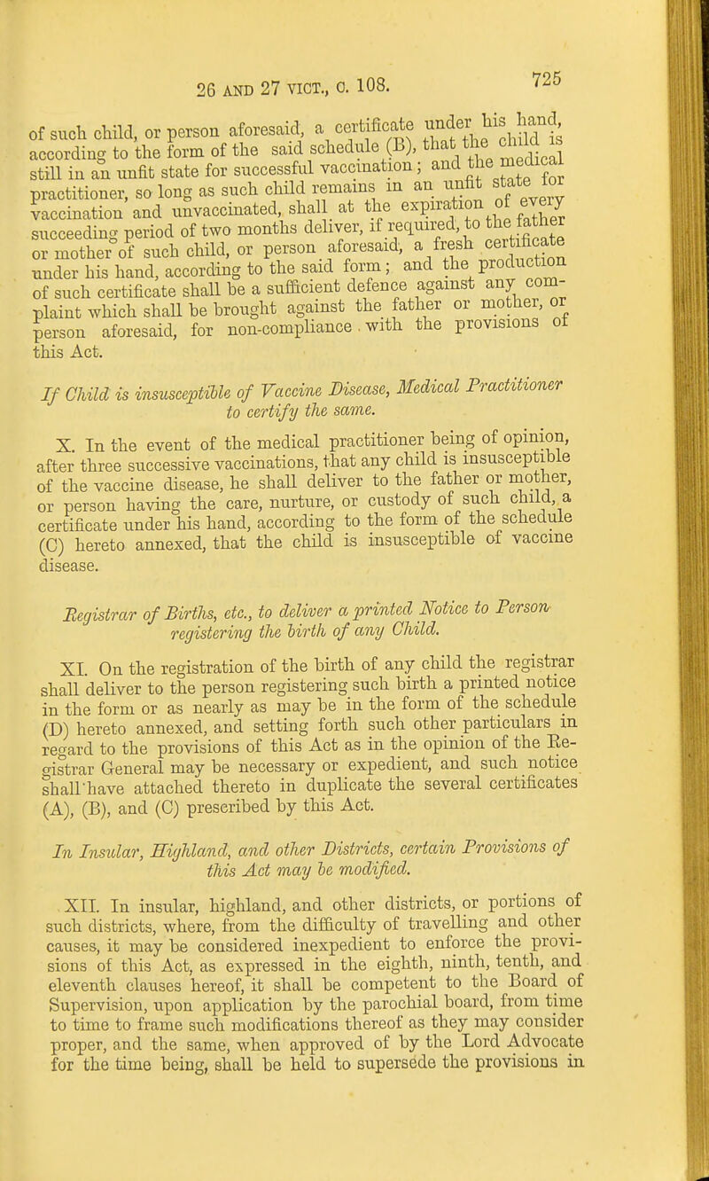 of such chHd, or person aforesaid, a certificate ^nder his hand according to the form of the said schedule (B), that the child is still in an unfit state for successful vaccination; and the medicai practitioner, so long as such child remains m an unfit state tor vaccination and unvaccinated, shal at the expiration of every succeeding period of two months deliver, if required, to Jhe atner or mother°of such child, or person aforesaid, a fresh cer fi^^^^^^^ under his hand, according to the said form; and the production of such certificate shall be a sufficient defence against any com- plaint which shall be brought against the father or mother, or person aforesaid, for non-compliance. with the provisions ot this Act. If Child is insusceptiUe of Vaccine Disease, Medical Practitioner to certify the same. X In the event of the medical practitioner being of opinion, after three successive vaccinations, that any child is insusceptible of the vaccine disease, he shall deliver to the father or mother, or person having the care, nurture, or custody of such chiid, a certificate under his hand, according to the form of the schedule (C) hereto annexed, that the chHd is insusceptible of vaccine disease. Begistrar of Births, etc., to deliver a printed Notice to Person- registering the lirth of any Child. XI. On the registration of the birth of any child the registrar shall deliver to the person registering such birth a printed notice in the form or as nearly as may be in the form of the schedule (D) hereto annexed, and setting forth such other particulars in regard to the provisions of this Act as in the opinion of the Ee- cristrar General may be necessary or expedient, and such notice shairhave attached thereto in duplicate the several certificates (A), (B), and (C) prescribed by this Act. In Insular, Highland, and other Districts, certain Provisions of this Act may he modified. XII. In insular, highland, and other districts, or portions of such districts, where, from the difficulty of traveUing and other causes, it may be considered inexpedient to enforce the provi- sions of this Act, as expressed in the eighth, ninth, tenth, and eleventh clauses hereof, it shall be competent to the Board of Supervision, upon application by the parochial board, from time to time to frame such modifications thereof as they may consider proper, and the same, when approved of by the Lord Advocate for the time being, shall be held to supersede the provisions in