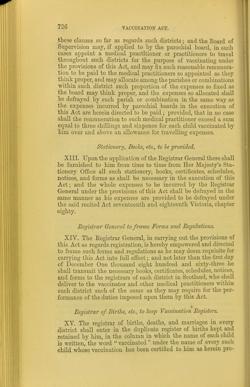 these clauses so far as regards such districts; and the Board of Supervision may, if applied to by the parochial board, in such cases appoint a medical practitioner or practitioners to travel throughout such districts for the purpose of vaccinating under the provisions of this Act, and may fix such reasonable remunera- tion to be paid to the medical practitioners so appointed as they think proper, and may allocate among the parishes or combinations within such district such proportion of the expenses so fixed as the board may think proper, and the expenses so allocated shall be defrayed by such parish or combination in the same way as the expenses incurred by parochial boards in the execution of this Act are herein directed to be paid ; provided, that in no case shall the remuneration to such medical practitioner exceed a sum equal to three shillings and sixpence for each child vaccinated by him over and above an allowance for travelling expenses. Stationery, Boohs, etc., to he provided. XIII. Upon the application of the Eegistrar General there shall be furnished to him from time to time from Her Majesty's Sta- tionery Office all such stationery, books, certificates, schedules, notices, and forms as shall be necessary in the execution of this Act; and the whole expenses to be incurred by the Eegistrar General under the provisions of this Act shall be defrayed in the same manner as his expenses are provided to be defrayed under the said recited Act seventeenth and eighteenth Victoria, chapter eighty. Eegistrar General to frame Forms and Begulntions. XIV. The Eegistrar General, in carrying out the provisions of this Act as regards registration, is hereby empowered and directed to frame such forms and regulations as he may deem requisite for carrying this Act into full effect; and not later than the first day of December One thousand eight hundred and sixty-three he shall transmit the necessary books, certificates, schedules, notices, and forms to the registrars of each district in Scotland, who shall deliver to the vaccinator and other medical practitioners within such district such of the same as they may require for' the per- formance of the duties imposed upon them by this Act. « Registrar of Births, etc., to heffp Vaccination Registers. XV. The registrar of births, deaths, and marriages in every district shall enter in the duplicate register of births kept and retained by him, in the column in which the name of each child is written, the word  vaccinated  under the name of every such child whose vaccination has been certified to him as herein pro-