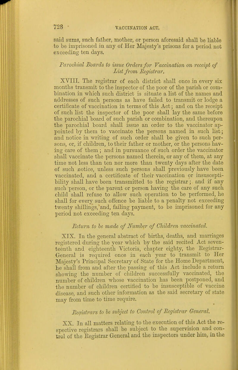 said sums, such father, mother, or person aforesaid shall he liable to be imprisoned in any of Her Majesty's prisons for a period not exceeding ten days. Parochial Boards to issue Orders for Vaccination on receipt of List from Registrar. XVIII. The registrar of each district shall once in every six months transmit to the inspector of the poor of the parish or com- bination in which such district is situate a list of the names and addresses of such persons as have failed to transmit or lodge a certificate of vaccination in terms of this Act; and on the receipt of such list the inspector of the poor shall lay the same before the parochial board of such parish or combination, and thereupon the parochial board shall issue an order to the vaccinator ap- pointed by them to vaccinate the persons named in such list; and notice in writing of such order shall be given to such per- sons, or, if children, to their father or mother, or the persons hav- ing care of them ; and in pursuance of such order the vaccinator shall vaccinate the persons named therein, or any of them, at any time not less than ten nor more than twenty days after the date of such notice, unless such persons shall previously have been vaccinated, and a certificate of their vaccination or insuscepti- 1 bility shall have been transmitted to the registrar; and if any such person, or the parent or person having the care of any such child shall refuse to allow such operation to be performed, he shall for every such offence be liable to a penalty not exceeding twenty shillings, and, failing payment, to be imprisoned for any period not exceeding ten days. Return to he made of Numler of Children vaccinated. XIX. In the general abstract of births, deaths, and marriages registered during the year which by the said recited Act seven- teenth and eighteenth Victoria, chapter eighty, the Eegistrar- General is required once in each year to transmit to Her Majesty's Principal Secretary of State for the Home Department, he shall from and after the passing of this Act include a return showing the number of children successfully vaccinated, the number of children whose vaccination has been postponed, and the number of children certified to be insusceptible of vaccine disease, and such other information as the said secretary of state may from time to time require. Registrars to he sulject to Control of Registrar General. XX. In aU matters relating to the execution of this Act the re- spective registrars shall be subject to the supervision and con- trol of the Eegistrar General and the inspectors under him, in the 1