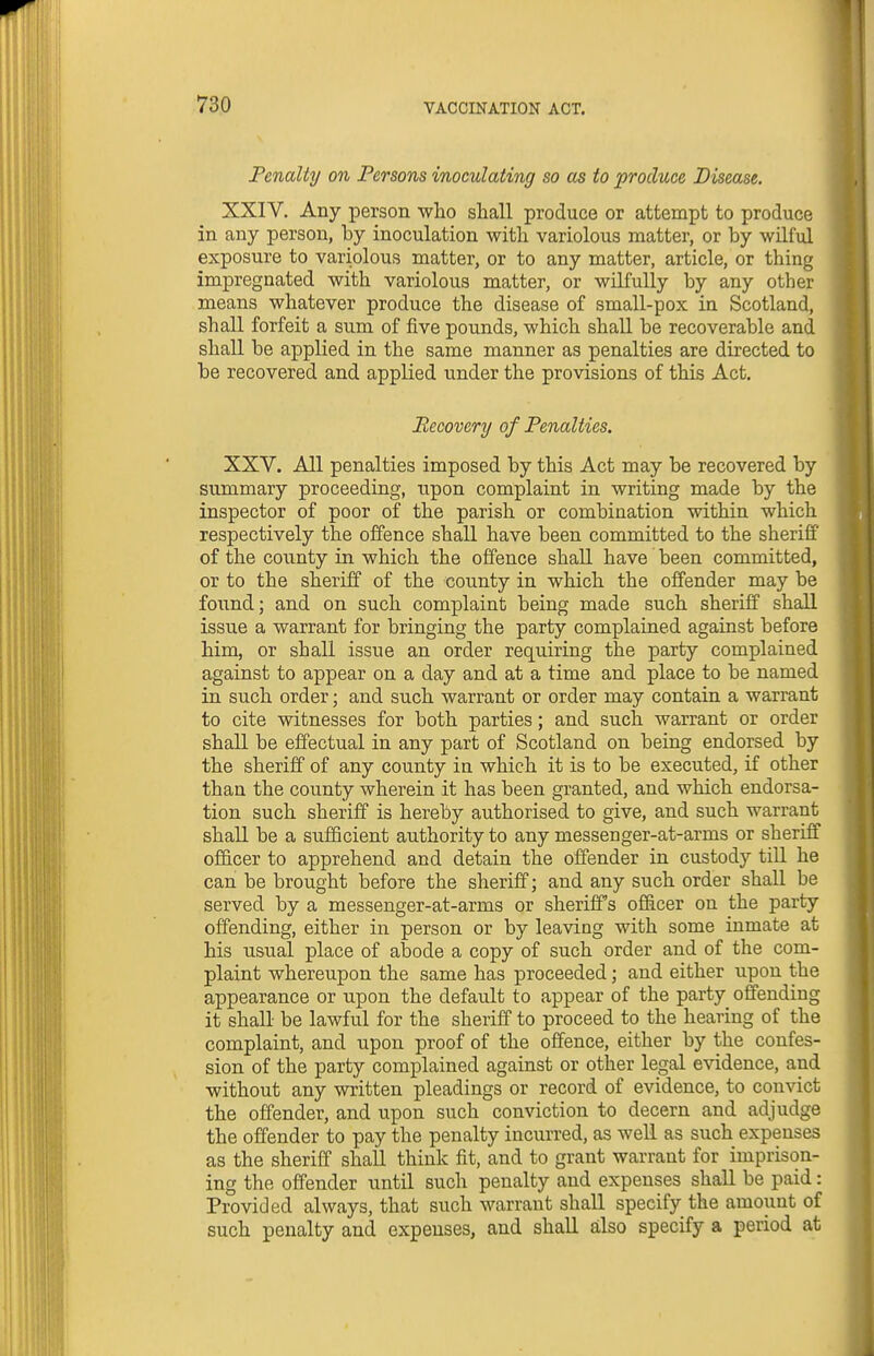 Penalty on Persons inoculating so as to produce Disease. XXIV. Any person who shall produce or attempt to produce in any person, by inoculation with variolous matter, or by wilful exposure to variolous matter, or to any matter, article, or thing impregnated with variolous matter, or wilfully by any other means whatever produce the disease of small-pox in Scotland, shall forfeit a sum of five pounds, which shall be recoverable and shall be applied in the same manner as penalties are directed to be recovered and applied under the provisions of this Act. Recovery of Penalties. XXV. All penalties imposed by this Act may be recovered by summary proceeding, upon complaint in writing made by the inspector of poor of the parish or combination within which respectively the offence shall have been committed to the sheriff of the county in which the offence shall have been committed, or to the sheriff of the county in which the offender may be found; and on such complaint being made such sheriff shaU. issue a warrant for bringing the party complained against before him, or shall issue an order requiring the party complained against to appear on a day and at a time and place to be named in such order; and such warrant or order may contain a warrant to cite witnesses for both parties; and such warrant or order shall be effectual in any part of Scotland on being endorsed by the sheriff of any county in which it is to be executed, if other than the county wherein it has been granted, and which endorsa- tion such sheriff is hereby authorised to give, and such warrant shall be a sufficient authority to any messenger-at-arms or sheriff officer to apprehend and detain the offender in custody till he can be brought before the sheriff; and any such order shall be served by a messenger-at-arms or sheriffs officer on the party offending, either in person or by leaving with some inmate at his usual place of abode a copy of such order and of the com- plaint whereupon the same has proceeded; and either upon the appearance or upon the default to appear of the party offending it shall be lawful for the sheriff to proceed to the hearing of the complaint, and upon proof of the offence, either by the confes- sion of the party complained against or other legal evidence, and without any written pleadings or record of evidence, to convict the offender, and upon such conviction to decern and adjudge the offender to pay the penalty incurred, as well as such expenses as the sheriff shall think fit, and to grant warrant for imprison- ing the offender until such penalty and expenses shall be paid: Provided always, that such warrant shall specify the amount of such penalty and expenses, and shall also specify a period at