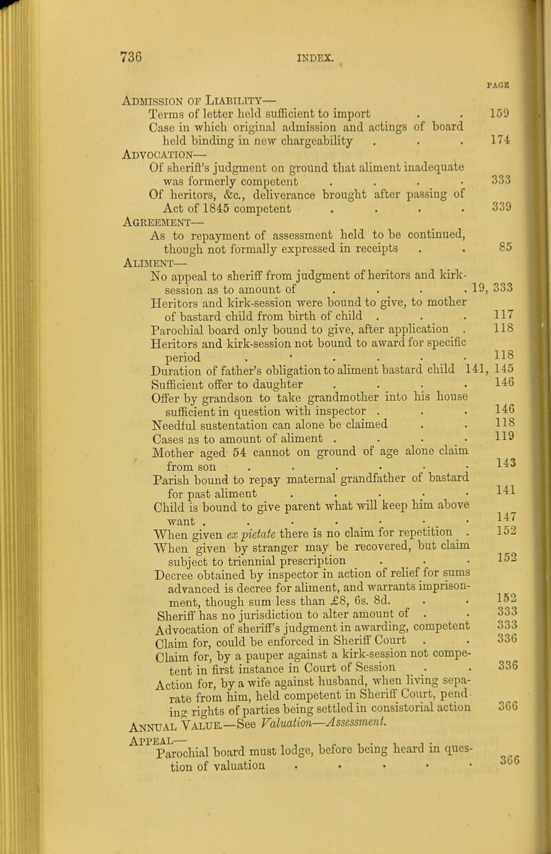 PAGE Admission of Liability— Terms of letter held sufficient to import . . 159 Case in which original admission and actings of board held binding in new chargeability . . .174 Advocation— Of sheriff's judgment on ground that aliment inadequate was formerly competent . . . .333 Of heritors, &c., deliverance brought after passing of Act of 1845 competent .... 339 Agreement— As to repayment of assessment held to be continued, though not formally expressed in receipts . . 85 Aliment— No appeal to sheriff from judgment of heritors and kirk- session as to amount of . . . . 19, 333 Heritors and kirk-session were bound to give, to mother of bastard child from birth of child . . _ . 117 Parochial board only bound to give, after application . 118 Heritors and kirk-session not bound to award for specific period . • . . • .118 Duration of father's obligation to aliment bastard child 141, 145 Sufficient offer to daughter . . . .146 Offer by grandson to take grandmother into his house sufficient in question with inspector . . . 146 Needful sustentation can alone be claimed . . 118 Cases as to amount of aliment . . . • 119 Mother aged 54 cannot on ground of age alone claim from son ...... l^^^ Parish bound to repay maternal grandfather of bastard for past aliment . . . . • 141 Child is bound to give parent what will keep him above want . . • • • • . . • 1^^ When given ex pietate there is no claim for repetition . 152 When given by stranger may be recovered, but claim subject to triennial prescription . . • 152 Decree obtained by inspector in action of relief for sums advanced is decree for aliment, and warrants imprison- ment, though sum less than £8, 6s. 8d. . • 152 Sheriff has no jurisdiction to alter amount of . • 333 Advocation of sheriff's judgment in awarding, competent 333 Claim for, could be enforced in Sheriff Court . . 336 Claim for, by a pauper against a kirk-session not compe- tent in first instance in Court of Session . . 336 Action for, by a wife against husband, when living sepa- rate from him, held competent in Sheriff Court, pend- ing rights of parties being settled in consistorial action 366 Annual Value.—See Valuation—Assessment. ^^^^Parochial board must lodge, before being heard in ques- tion of valuation . • • • .306