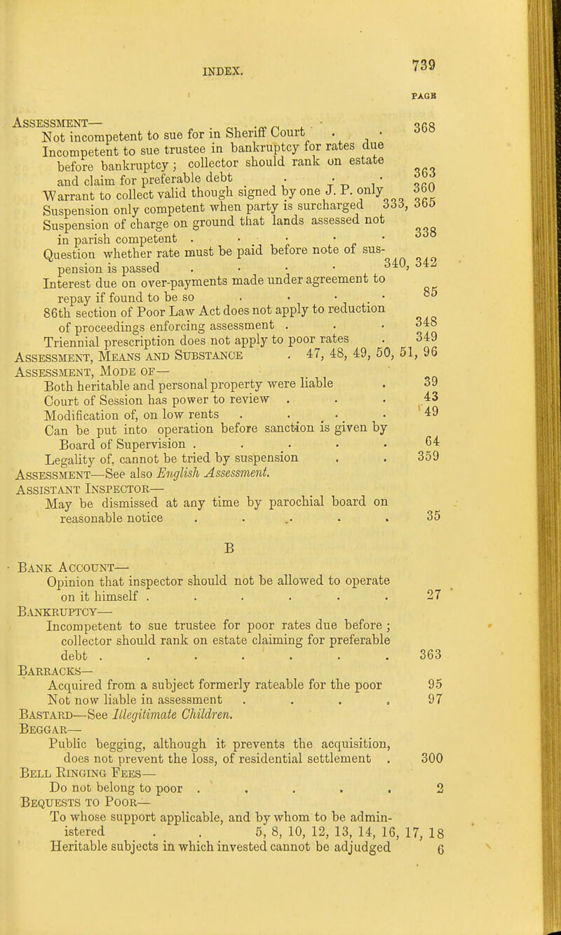 FAGB Assessment— r., -n^n l ' ^rr Not incompetent to sue for in Sheriff Court • • Incompetent to sue trustee in bankruptcy for rates due before bankruptcy; collector should rank on estate and claim for preferable debt . V i ' ^rh Warrant to collect valid though signed by one J. P. only ^bU Suspension only competent when party is surcharged 666, dbO Suspension of charge on ground that lands assessed not in parish competent . • • • • Question whether rate must be paid before note of sus- pension is passed . • ■ • '^^^ Interest due on over-payments made under agreement to repay if found to be so . • • . • °^ 86th section of Poor Law Act does not apply to reduction of proceedings enforcing assessment . . • 348 Triennial prescription does not apply to poor rates . 349 Assessment, Means and Substance . 47, 48, 49, 50, 51, 96 Assessment, Mode of— Both heritable and personal property were liable . 39 Court of Session has power to review . . . 43 Modification of, on low rents . . . _ . 49 Can be put into operation before sanction is given by Board of Supervision . . . . .64 Legality of, cannot be tried by suspension . . 359 Assessment—See also E^iglish Assessment. Assistant Inspector— May be dismissed at any time by parochial board on reasonable notice . . .. • . 35 B • Bank Account— Opinion that inspector should not be allowed to operate on it himself ...... 27 B.VNKRUPTCy— Incompetent to sue trustee for poor rates due before; collector should rank on estate claiming for preferable debt ....... 363 Barracks— Acquired from a subject formerly rateable for the poor 95 Not now liable in assessment . , . .97 Bastard—See Illegitimate Children. Beggar— Public begging, although it prevents the acquisition, does not prevent the loss, of residential settlement . 300 Bell Kinging Fees— Do not belong to poor ..... 2 Bequests to Poor— To whose support applicable, and by whom to be admin- istered _ . _ . 5, 8, 10, 12, 13, 14, 16, 17, 18 Heritable subjects in which invested cannot be adjudged. 6