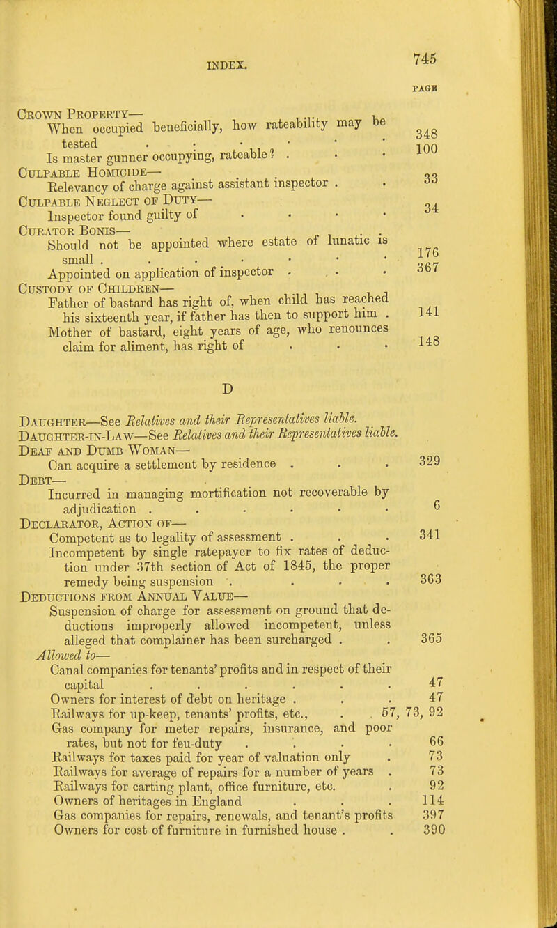 PAGB 348 34 176 367 Crown Property— v„ When occupied beneficially, how rateability may be tested . • ■ ,, , *  ' 100 Is master gunner occupying, rateable 1 . . • Culpable Homicide— . „„ Eelevancy of charge against assistant inspector . . Culpable Neglect of Duty— Inspector found guilty of • • • • Curator Bonis— . Should not be appointed where estate ol lunatic is small . . • _ • Appointed on application of inspector . Custody of Children— Father of bastard has right of, when child has reached his sixteenth year, if father has then to support him . 141 Mother of bastard, eight years of age, who renounces claim for aliment, has right of . • .148 D Daughter—See Eelatives and their Bepresentatives liable. Daughter-in-Law— See Relatives and their Bepresentatives liable. Deaf and Dumb Woman— Can acquire a settlement by residence . . . 329 Debt— Incurred in managing mortification not recoverable by adjudication ^ Declarator, Action of— Competent as to legality of assessment . . . 341 Incompetent by single ratepayer to fix rates of deduc- tion under 37th section of Act of 1845, the proper remedy being suspension . . • . 363 Deductions from Annual Value— Suspension of charge for assessment on ground that de- ductions improperly allowed incompetent, unless alleged that complainer has been surcharged . . 365 Allowed to— Canal companies for tenants' profits and in respect of their capital ...... Owners for interest of debt on heritage ... 47 Eailways for up-keep, tenants' profits, etc., . . 57, 73, 92 Gas company for meter repairs, insurance, and poor rates, but not for feu-duty . . . .66 Eailways for taxes paid for year of valuation only . 73 Eailways for average of repairs for a number of years . 73 Eailways for carting plant, office furniture, etc. . 92 Owners of heritages in England . . . 114 Gas companies for repairs, renewals, and tenant's profits 397 Owners for cost of furniture in furnished house . . 390 47