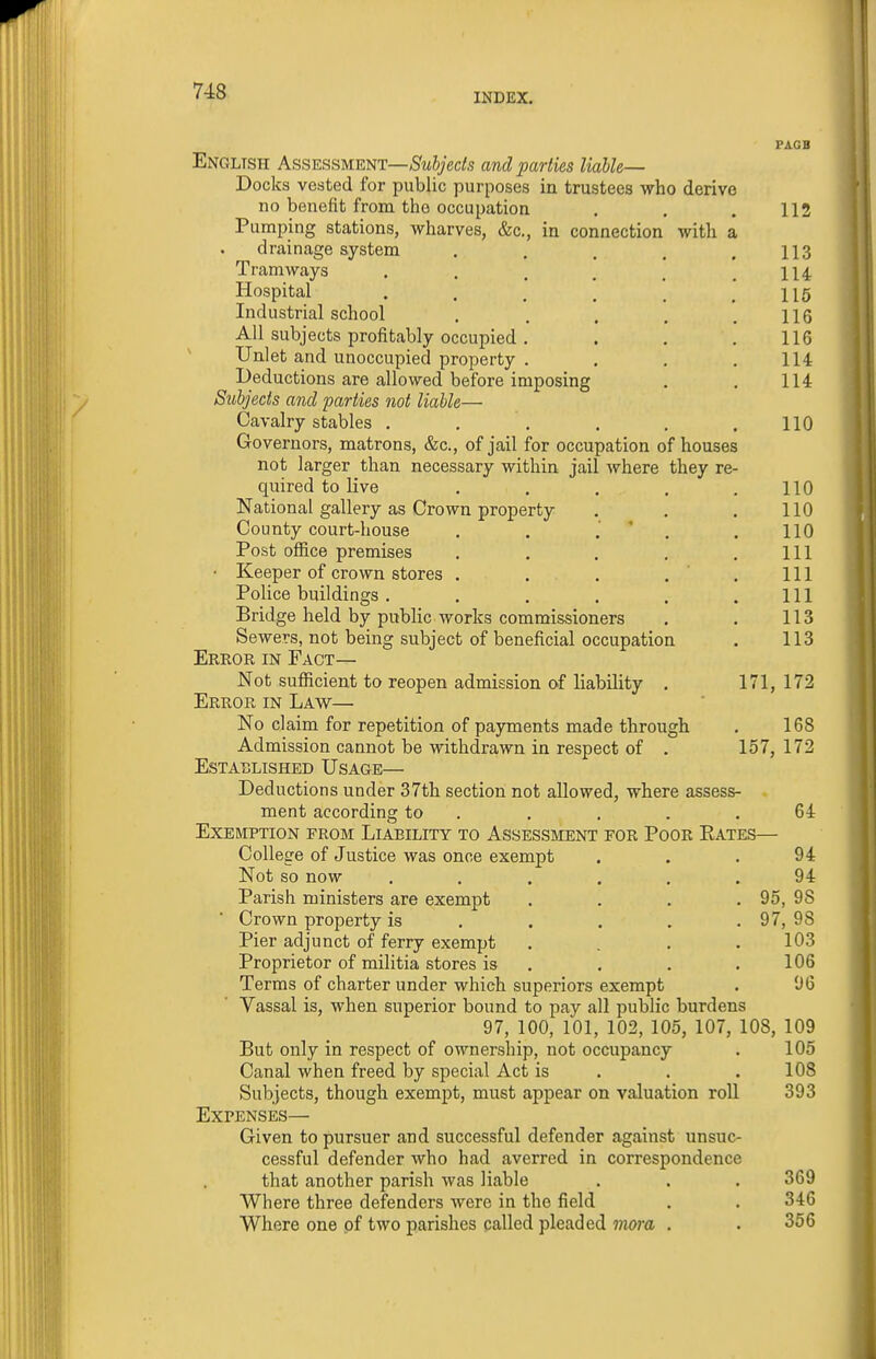 INDEX. PAGB English Assessuwt—Subjects and parties liable— Docks vested for public purposes in trustees who derive no benefit from the occupation . . . 112 Pumping stations, wharves, &c., in connection with a drainage system . . , . .113 Tramways . . . , _ .114 Hospital . . , , ^ .116 Industrial school . . . . .116 All subjects profitably occupied . . . .116 Unlet and unoccupied property . . . .114 Deductions are allowed before imposing . . 114 Subjects and parties not liable— Cavalry stables . . . . . .110 Governors, matrons, &c., of jail for occupation of houses not larger than necessary within jail where they re- quired to live . . . . .110 National gallery as Crown property . . . 110 County court-house . . .' ' . . 110 Post office premises . , . . .111 • Keeper of crown stores . . . .'.Ill Police buildings. , . . . .111 Bridge held by public works commissioners . . 113 Sewers, not being subject of beneficial occupation . 113 Error in Fact— Not sufiicient to reopen admission of liability . 171, 172 Error in Law— No claim for repetition of payments made through . 168 Admission cannot be withdrawn in respect of . 157, 172 Established Usage— Deductions under 37th section not allowed, where assess- ment according to . . . . .64 Exemption from Liability to Assessment for Poor Eates— College of Justice was once exempt . . . 94 Not so now ...... 94 Parish ministers are exempt . . . . 95, 98 Crown property is . . . . . 97, 98 Pier adjunct of ferry exempt .... 103 Proprietor of militia stores is . . . ,106 Terms of charter under which superiors exempt . 96 Vassal is, when superior bound to pay all public burdens 97, 100, 101, 102, 105, 107, 108, 109 But only in respect of ownership, not occupancy . 105 Canal when freed by special Act is . . .108 Subjects, though exempt, must appear on valuation roll 393 Expenses— Given to pursuer and successful defender against unsuc- cessful defender who had averred in correspondence that another parish was liable . . . 369 Where three defenders were in the field . . 346 Where one of two parishes called pleaded inoiu . . 356