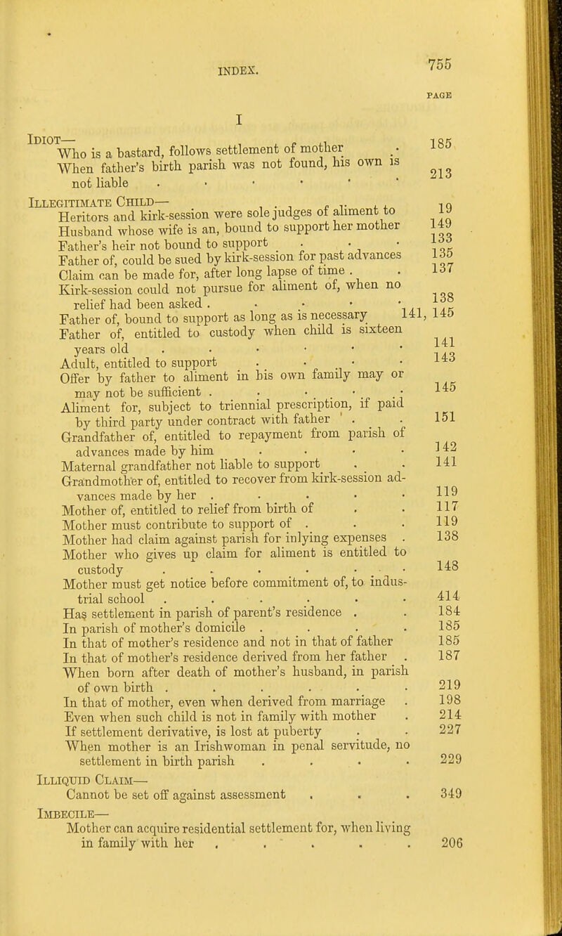 PAGE Who is a bastard, follows settlement of mother ,. 185 When father's birth parish was not found, his own is not liable Illegitimate Child— ,q Heritors and kirk-session were sole judges of ahment to ly Husband whose wife is an, bound to support her mother 149 Father's heir not bound to support . . • ^^Jl Father of, could be sued by kirk-session for past advances 165 Claim can be made for, after long lapse of time . . i-^i Kirk-session could not pursue for aliment of, when no relief had been asked. . • • -I ak Father of, bound to support as long as is necessary 141, 14D Father of, entitled to custody when chUd is sixteen years old . • • • * ' r^^ Adult, entitled to support . . • • Oifer by father to aliment in his own family may or may not be sufficient . . • . • Aliment for, subject to triennial prescription, if paid by third party under contract with father ' . . 151 Grandfather of, entitled to repayment from parish of advances made by him . • • . ] 42 Maternal grandfather not liable to support . . 141 Grandmother of, entitled to recover from kirk-session ad- vances made by her . . . ■ .119 Mother of, entitled to relief from birth of . . 117 Mother must contribute to support of . . . 119 Mother had claim against parish for inlying expenses . 138 Mother who gives up claim for aliment is entitled to custody .  . . . • . • Mother must get notice before commitment of, to indus- trial school . . . . . .414 Has settlement in parish of parent's residence . . 184 In parish of mother's domicile . . . .185 In that of mother's residence and not in that of father 185 In that of mother's residence derived from her father . 187 When born after death of mother's husband, in parish of own birth ...... 219 In that of mother, even when derived from marriage . 198 Even when such child is not in family with mother . 214 If settlement derivative, is lost at puberty . . 227 When mother is an Irishwoman in penal servitude, no settlement in birth parish .... 229 Illiqitid Claim— Cannot be set off aaiainst assessment . . . 349 Imbecile— Mother can acquire residential settlement for, when living in family with her . . . . . 206