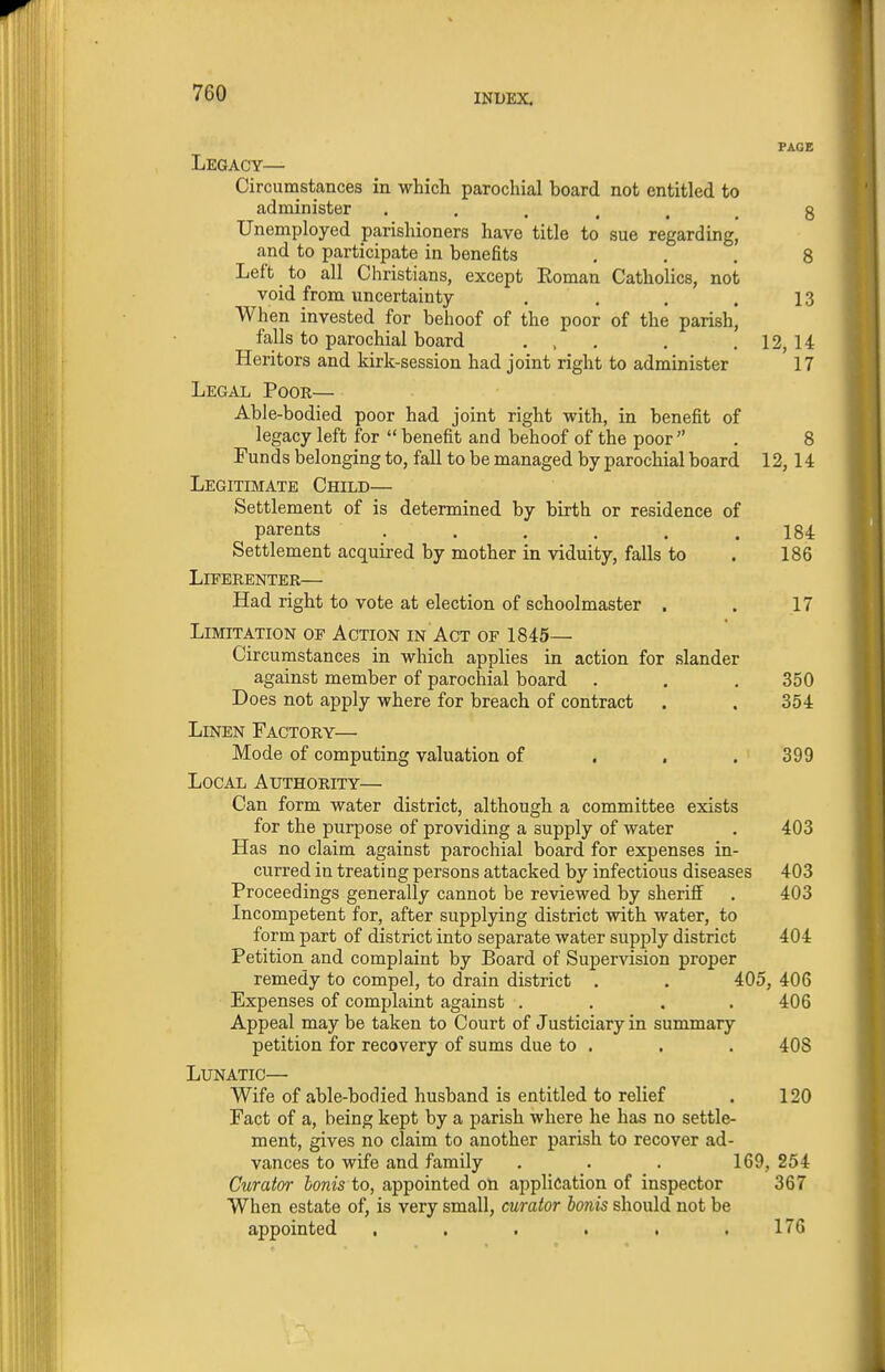 PAGE Legacy— Circumstances in which parochial board not entitled to administer ...... 8 Unemployed parishioners have title to sue regarding, and to participate in benefits ... 8 Left to all Christians, except Eoman Catholics, not void from uncertainty . . . .13 When invested for behoof of the poor of the parish, falls to parochial board . , . . . 12, 14 Heritors and kirk-session had joint right to administer 17 Legal Poor— Able-bodied poor had joint right with, in benefit of legacy left for  benefit and behoof of the poor  . 8 Funds belonging to, fall to be managed by parochial board 12,14 Legitimate Child— Settlement of is determined by birth or residence of parents ...... 184 Settlement acquired by mother in viduity, falls to . 186 LlFERENTER— Had right to vote at election of schoolmaster . . 17 Limitation of Action in Act of 1845— Circumstances in which applies in action for slander against member of parochial board . . . 350 Does not apply where for breach of contract . . 354 Linen Factory— Mode of computing valuation of . . .399 Local Authority— Can form water district, although a committee exists for the purpose of providing a supply of water . 403 Has no claim against parochial board for expenses in- curred in treating persons attacked by infectious diseases 403 Proceedings generally cannot be reviewed by sherilf . 403 Incompetent for, after supplying district with water, to form part of district into separate water supply district 404 Petition and complaint by Board of Supervision proper remedy to compel, to drain district . . 405, 406 Expenses of complaint against .... 406 Appeal may be taken to Court of Justiciary in summary petition for recovery of sums due to . . . 408 Lunatic— Wife of able-bodied husband is entitled to relief . 120 Fact of a, being kept by a parish where he has no settle- ment, gives no claim to another parish to recover ad- vances to wife and family . . . 169, 254 Curator bonis to, appointed on application of inspector 367 When estate of, is very small, curator bonis should not be appointed , . . . . ,176