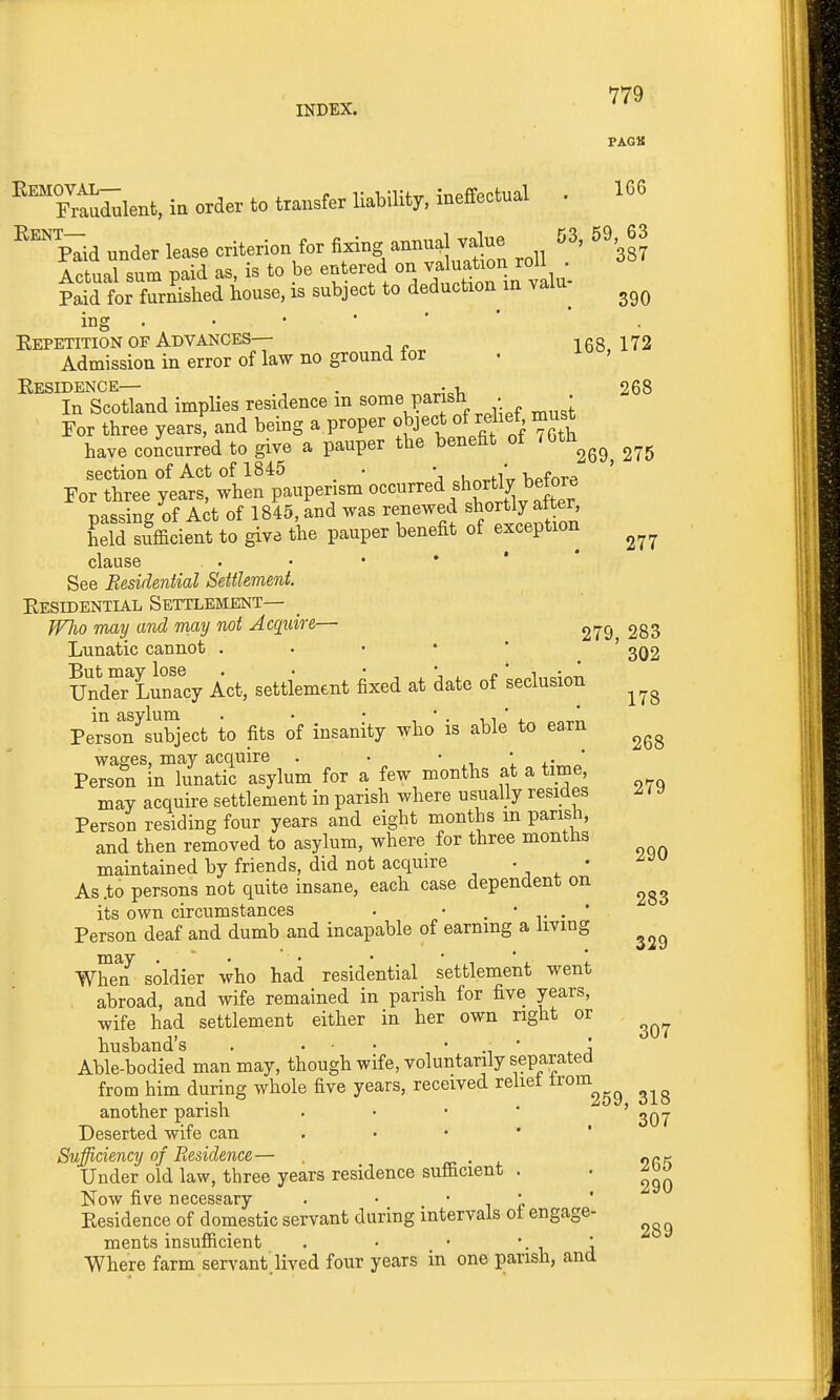 FAOS 'Trfurulent, in order to transfer liability, ineffectual . 166 ^%Tid under lease criterion for tog annual v^ue 53, 59 63 Actual sum paid as, is to be entered on ^a^f^^^^^^^^^^^ Paid for furnished house, is subject to deduction in valu^ ing Kepetition OF Advances— 168,172 Admission in error of law no ground for Kesidence— . . , 268 In Scotland implies residence m some parish . • For three years, and being a proper object of relief must have concurred to give a pauper the benefit of /Oth^^^^ section of Act of 1845 . • , / t-.f„^p For three years, when pauperism f^^^f, ^^^^^^^ passing of Act of 1845, and was renewed shortly alter, Lid sufficient to give the pauper benefit of exception clause See Residential Settlement. Eesidential Settlement— Who may and may not Acquire— 279 283 Lunatic cannot . . • • ' ' 3Q2 UndCT^L^nTcy Act, settlement fixed at date of seclusion in asylum . • • ■, ' ■ n ' 1. „„ Person subject to fits of insanity who is able to earn wages, may acquire . . ' 1 x- ' Person in lunatic asylum for a few months at a time, may acquire settlement in parish where usuaUy resides ^ 1 y Person residing four years and eight months m parish, and then removed to asylum, where for three months maintained by friends, did not acquire . • As .to persons not quite insane, each case dependent on its own circumstances . • . • . * Person deaf and dumb and incapable of earning a living 290 283 When soldier who had residential settlement went abroad, and wife remained in parish for five years, wife had settlement either in her own right or husband's nusoanas . . • . • • , Able-bodied man may, though wife, voluntarily separated from him during whole five years, received reliei ^^^^^^^ another parish , • • * ' Deserted wife can . • • ' ' Sufficiency of Residence— , rn • j. ork Under old law, three years residence sufficient . . Now five necessary . • ' -i e Kesidence of domestic servant during intervals ol engage- ments insufficient . • • ' ■ 1 a Where farm servant.lived four years in one parish, and