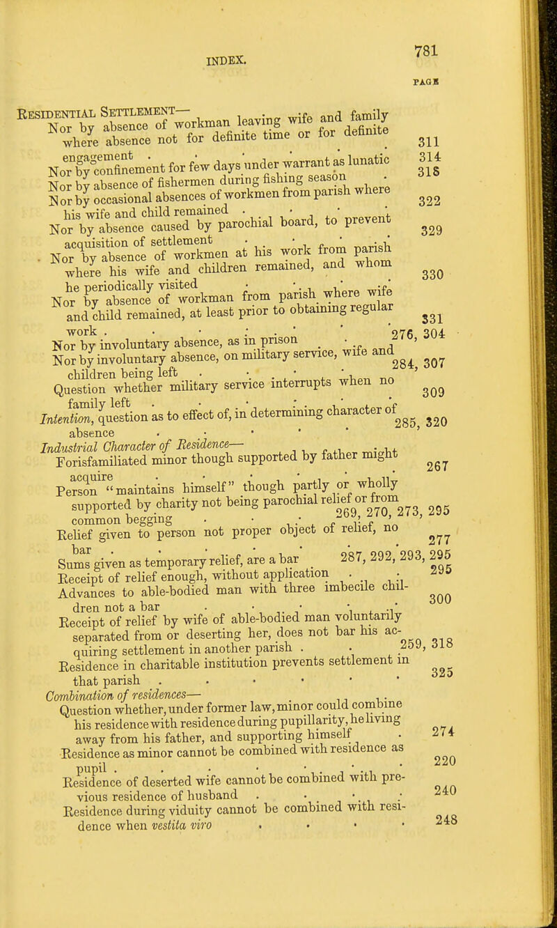 FAGB ^■ZTb^ VoAman leaving wife and &mily Zhei absence not for deinite time or for deBnite NrbTconfl°'em;nt for f;w days nnder warrant as lunatic 314 Nor bv absence of fishermen during lishmg season . Sor by occasional absences of workmen from parish where Ho';\rrnitirrparocbial board, to prevent . Nori^trc:Twor?men at his wirl. from parish where his wife and children remained, and whom Nor\7S5torkman from parish where wife and child remained, at least prior to obtaining regular work . • • : . ■ ' 076 304 Nor by involuntaiy absence, as m pnsoa _ • ^ Nor by involuntary absence, on military service, wife and children being left . *. . ' . ' i^on nn ' Question whether mUitary service interrupts when no InieluZXnellion as to eflfect of, in determining character of^^^^ Industrial Character of Residence-- , , , . ^- Tit Forisfamiliated minor though supported by father might Persrmaintains himself though partly or wholly supported by charity not being parochial relief or from common begging . • • ^V-V' ' Belief given to person not proper object of relief, no Sums given as temporary relief, are a bar _ 287, 292, 293, 295 Keceipt of relief enough, without application . ; Advances to able-bodied man with three imbecile chil- dren not a bar . \ t. ■^' Eeceipt of relief by wife of able-bodied man voluntarily separated from or deserting her, does not bar his ac- quiring settlement in another parish . . Eesidence in charitable institution prevents settlement in that parish Combination of residences— Question whether,under former law,minor could combine his residence with residence during pupillarity, he living away from his father, and supporting himselt . ^ / ♦ Eesidence as minor cannot be combined with residence as Eesidence of deserted wife cannot be combined with pre- vious residence of husband . • '. , -* Eesidence during viduity cannot be combined with resi- dence when vestita viro . . . • 240 295 300
