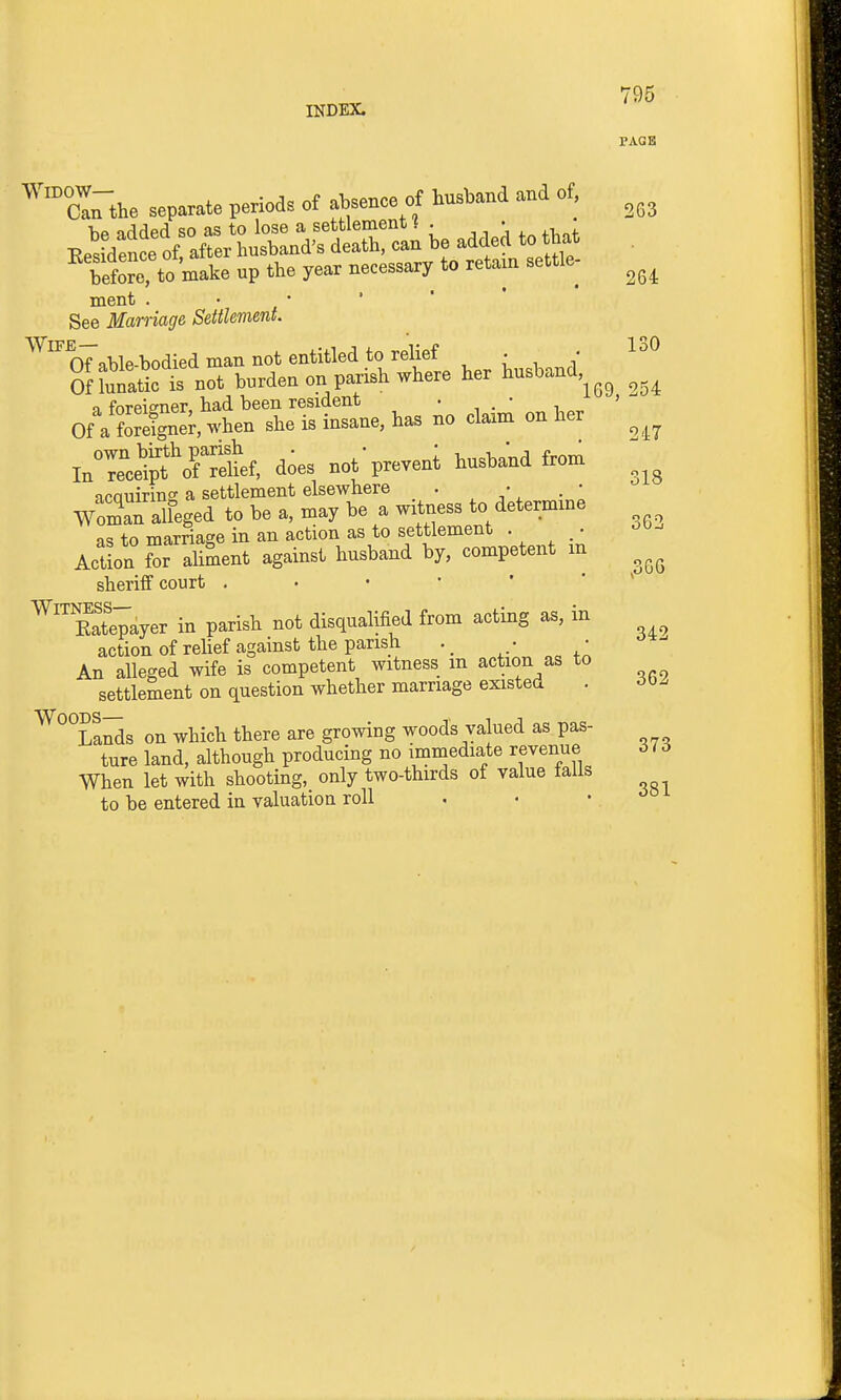 PAGE '''™o!rthe separate periods of absence of husband and of, Ee»;XrCrd?£rc'an be addek to^at Wore to make up the year necessary to retain settle- ment . • • ' ' See Marriage Settlement. ^^^oTable-bodied man not entitled to relief ^ : , ' ^^ OnSatic t not burden on parish where her husband 1 foreigner had been resident . • ' Of a forei^er, when she is insane, has no ctam on her InTcd?JVfS'f, does notpreveni husband fronr ncQuirino' a settlement elsewhere . • WomTalfeged to be a, may be a witness to determme as to marnage in an action as to settlement . • -it)-- ActLn Sr aliment against husband by, competent m sheriff court ..••'** ^^SVayer in parish not disqualified from acting as, in action of relief against the parish ■ • An alleged wife is competent witness m action as to settlement on question whether marriage existed . ^°°La^s on which there are growing woods valued as pas- ture land, although producing no i^mmediate revenue 616 When let with shooting, only two-thirds of value tails to be entered in valuation roll
