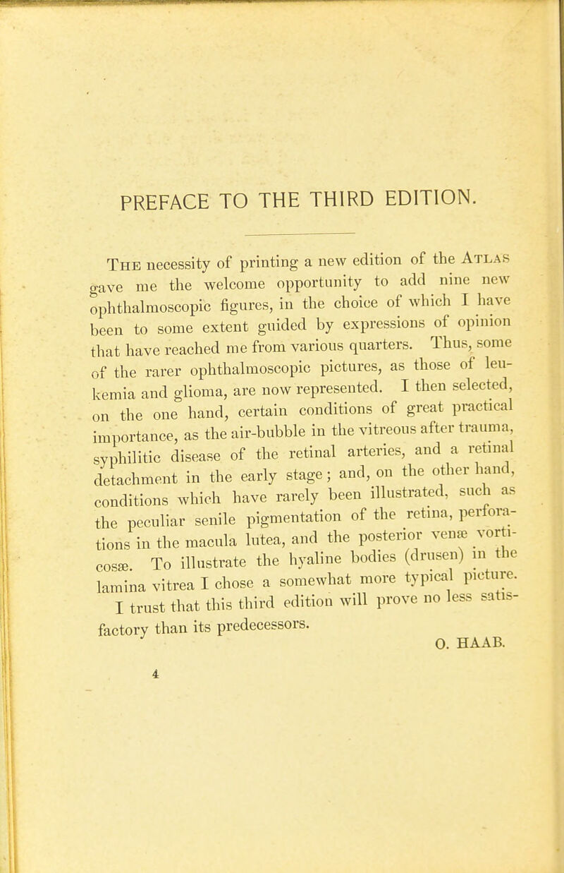 PREFACE TO THE THIRD EDITION. The necessity of printing a new edition of the Atlas gave me the welcome opportunity to add nine new ophthalmoscopic figures, in the choice of which I have been to some extent guided by expressions of opinion that have reached me from various quarters. Thus, some of the rarer ophthalmoscopic pictures, as those of leu- kemia and glioma, are now represented. I then selected, on the one hand, certain conditions of great practical importance, as the air-bubble in the vitreous after trauma syphilitic disease of the retinal arteries, and a retinal detachment in the early stage; and, on the other hand, conditions which have rarely been illustrated, such as the peculiar senile pigmentation of the retina, perfora- tions in the macula lutea, and the posterior vena, vor i- cosa3 To illustrate the hyaline bodies (drusen) in the lamina vitrea I chose a somewhat more typical picture. I trust that this third edition will prove no less satis- factory than its predecessors. 0. HAAB.