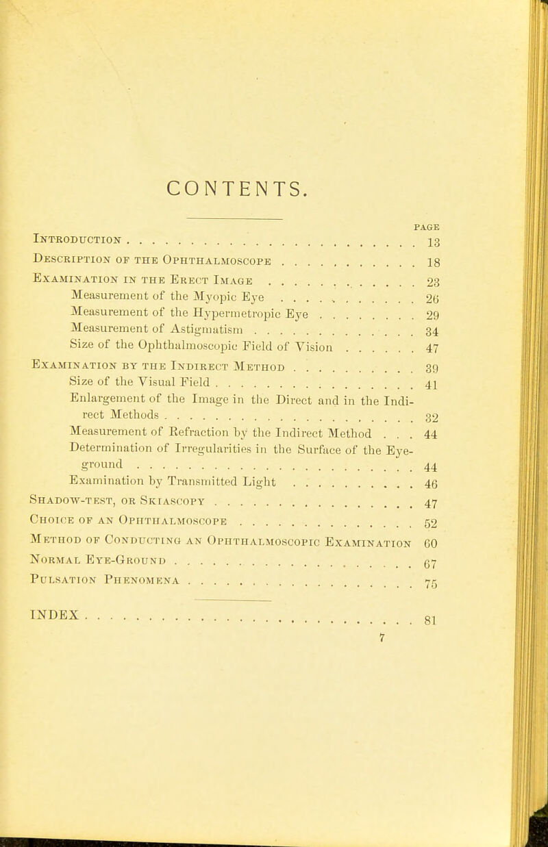 CONTENTS. PAGE Introduction 13 Description of the Ophthalmoscope 18 Examination in the Erect Image 23 Measurement of the Myopic Eye 26 Measurement of the Hypermetropic Eye 29 Measurement of Astigmatism 34 Size of the Ophthalmoscopic Field of Vision 47 Examination by the Indirect Method 39 Size of the Visual Field 41 Enlargement of the Image in the Direct and in the Indi- rect Methods 32 Measurement of Eefraction by the Indirect Method ... 44 Determination of Irregularities in the Surface of the Eye- ground 44 Examination by Transmitted Light 46 Shadow-test, or Skiascopy 47 Choice of an Ophthalmoscope 52 Method of Conducting an Ophthalmoscopic Examination 60 Normal Eye-Ground Pulsation Phenomena 7c 10