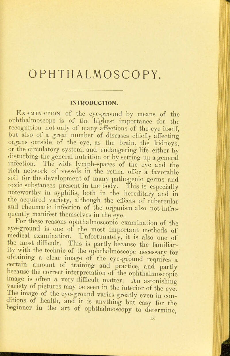 OPHTHALMOSCOPY. INTRODUCTION. Examination of the eye-ground by means of the ophthalmoscope is of the highest importance for the recognition not only of many affections of the eye itself, but also of a great number of diseases chiefly affecting organs outside of the eye, as the brain, the kidneys, or the circulatory system, and endangering life either by disturbing the general nutrition or by setting up a general infection. The wide lymph-spaces of the eye and the rich network of vessels in the retina offer a favorable soil for the development of many pathogenic germs and toxic substances present in the body. This is especially noteworthy in syphilis, both in the hereditary and in the acquired variety, although the effects of tubercular and rheumatic infection of the organism also not infre- quently manifest themselves in the eye. For these reasons ophthalmoscopic examination of the eye-ground is one of the most important methods of medical examination. Unfortunately, it is also one of the most difficult. This is partly because the familiar- ity with the technic of the ophthalmoscope necessary for obtaining a clear image of the eye-ground requires a certain amount of training and practice, and partly because the correct interpretation of the ophthalmoscopic image is often a very difficult matter. An astonishing variety of pictures may be seen in the interior of the eye. The image of the eye-ground varies greatly even in con- ditions of health, and it is anything but easy for the beginner m the art of ophthalmoscopy to determine,