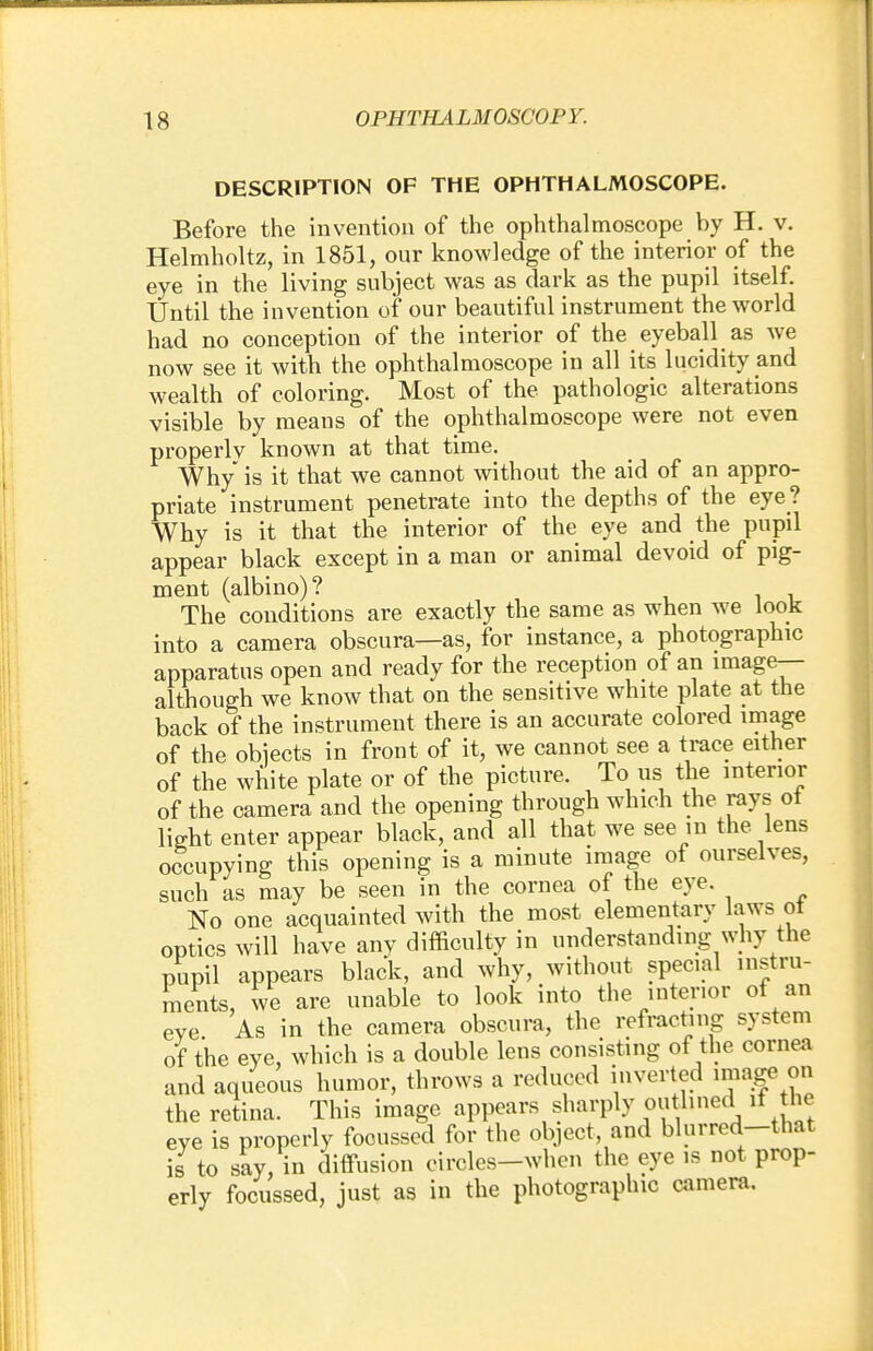 DESCRIPTION OF THE OPHTHALMOSCOPE. Before the invention of the ophthalmoscope by H. v. Helmholtz, in 1851, our knowledge of the interior of the eye in the living subject was as dark as the pupil itself. Until the invention of our beautiful instrument the world had no conception of the interior of the eyeball as we now see it with the ophthalmoscope in all its lucidity and wealth of coloring. Most of the pathologic alterations visible by means of the ophthalmoscope were not even properlv known at that time. Why is it that we cannot without the aid of an appro- priate instrument penetrate into the depths of the eye ? Why is it that the interior of the eye and the pupil appear black except in a man or animal devoid of pig- ment (albino)? The conditions are exactly the same as when we look into a camera obscura—as, for instance, a photographic apparatus open and ready for the reception of an image— although we know that on the sensitive white plate at the back of the instrument there is an accurate colored image of the objects in front of it, we cannot see a trace either of the white plate or of the picture. To us the interior of the camera and the opening through which the rays ot light enter appear black, and all that we see in the lens occupying this opening is a minute image of ourselves, such as may be seen in the cornea of the eye. No one acquainted with the most elementary laws ot optics will have any difficulty in understanding why the pupil appears black, and why, without special instru- ments, we are unable to look into the interior of an eve As in the camera obscura, the refracting system of the eye, which is a double lens consisting of the cornea and aqueous humor, throws a reduced inverted image on the retina. This image appears sharply outlined it he eye is properly focussed for the object, and blurred-that is to say, in diffusion eircles-when the eye is not prop- erly focussed, just as in the photographic camera.