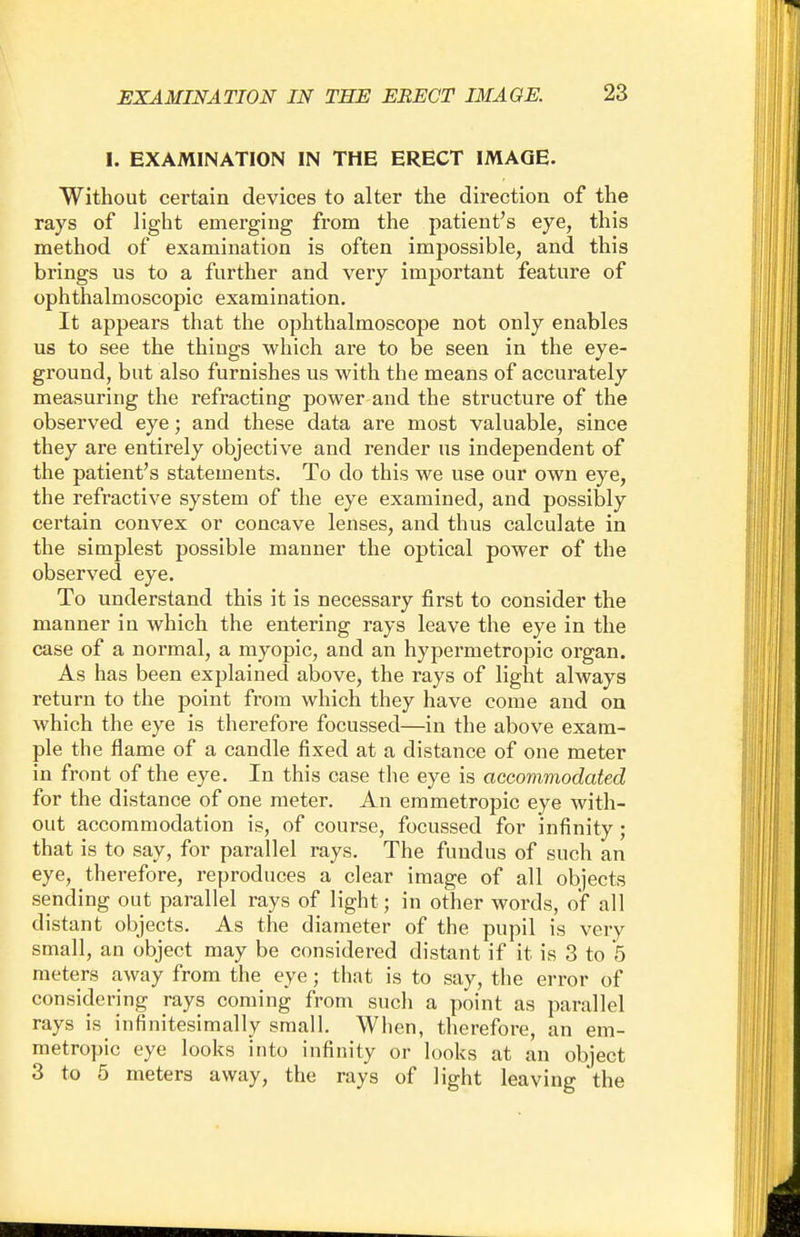 I. EXAMINATION IN THE ERECT IMAGE. Without certain devices to alter the direction of the rays of light emerging from the patient's eye, this method of examination is often impossible, and this brings us to a further and very important feature of ophthalmoscopic examination. It appears that the ophthalmoscope not only enables us to see the thiugs which are to be seen in the eye- ground, but also furnishes us with the means of accurately measuring the refracting power and the structure of the observed eye; and these data are most valuable, since they are entirely objective and render us independent of the patient's statements. To do this we use our own eye, the refractive system of the eye examined, and possibly certain convex or concave lenses, and thus calculate in the simplest possible manner the optical power of the observed eye. To understand this it is necessary first to consider the manner in which the entering rays leave the eye in the case of a normal, a myopic, and an hypermetropic organ. As has been explained above, the rays of light always return to the point from which they have come and on which the eye is therefore focussed—in the above exam- ple the flame of a candle fixed at a distance of one meter in front of the eye. In this case the eye is accommodated for the distance of one meter. An emmetropic eye with- out accommodation is, of course, focussed for infinity; that is to say, for parallel rays. The fundus of such an eye, therefore, reproduces a clear image of all objects sending out parallel rays of light; in other words, of all distant objects. As the diameter of the pupil is very small, an object may be considered distant if it is 3 to 5 meters away from the eye; that is to say, the error of considering rays coming from such a point as parallel rays is infinitesimally small. When, therefore, an em- metropic eye looks into infinity or looks at an object 3 to 5 meters away, the rays of light leaving 'the