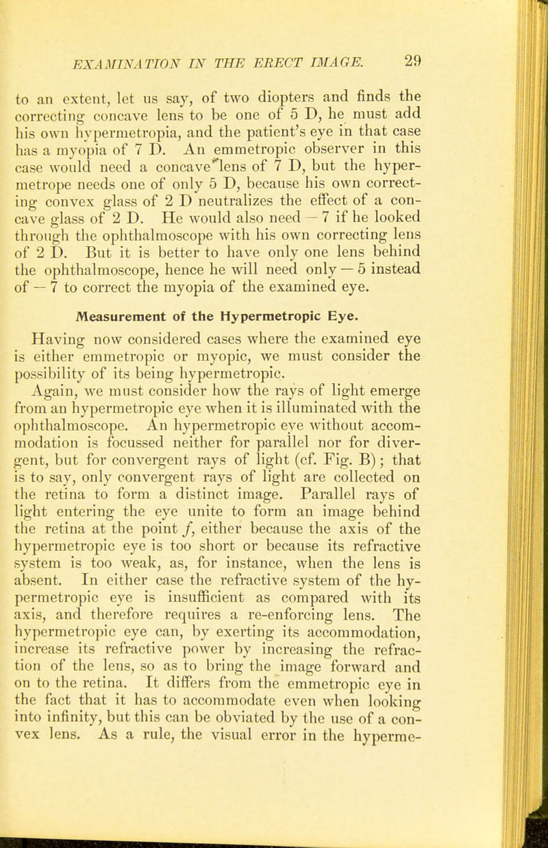 to an extent, let ns say, of two diopters and finds the correcting concave lens to be one of 5 D, he must add his own hyperruetropia, and the patient's eye in that case has a myopia of 7 D. An emmetropic observer in this case would need a concave*lens of 7 D, but the hyper- metrope needs one of only 5 D, because his own correct- ing convex glass of 2 D neutralizes the effect of a con- cave glass of 2 D. He would also need — 7 if he looked through the ophthalmoscope with his own correcting lens of 2 D. But it is better to have only one lens behind the ophthalmoscope, hence he will need only — 5 instead of — 7 to correct the myopia of the examined eye. Measurement of the Hypermetropic Eye. Having now considered cases where the examined eye is either emmetropic or myopic, we must consider the possibility of its being hypermetropic. Again, we must consider how the rays of light emerge from an hypermetropic eye when it is illuminated with the ophthalmoscope. An hypermetropic eye without accom- modation is focussed neither for parallel nor for diver- gent, but for convergent rays of light (cf. Fig. B); that is to say, only convergent rays of light are collected on the retina to form a distinct image. Parallel rays of light entering the eye unite to form an image behind the retina at the point /, either because the axis of the hypermetropic eye is too short or because its refractive system is too weak, as, for instance, when the lens is absent. In either case the refractive system of the hy- permetropic eye is insufficient as compared with its axis, and therefore requires a re-enforcing lens. The hypermetropic eye can, by exerting its accommodation, increase its refractive power by increasing the refrac- tion of the lens, so as to bring the image forward and on to the retina. It differs from the emmetropic eye in the fact that it has to accommodate even when looking into infinity, but this can be obviated by the use of a con- vex lens. As a rule, the visual error in the hyperme-