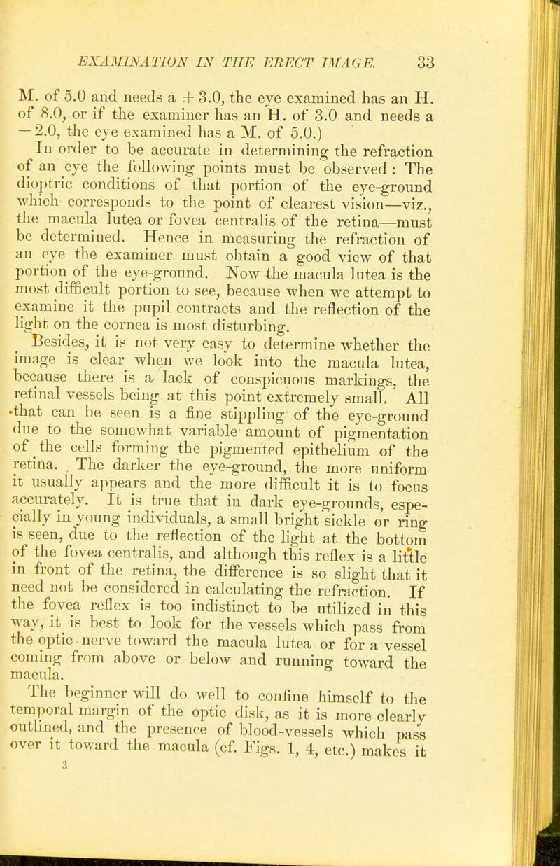 M. of 5.0 and needs a rf 3.0, the eye examined has an H. of 8.0, or if the examiner has an H. of 3.0 and needs a — 2.0, the eye examined has a M. of 5.0.) In order to be accurate in determining the refraction of an eye the following points must be observed : The dioptric conditions of that portion of the eye-ground which corresponds to the point of clearest vision—viz., the macula lutea or fovea centralis of the retina—must be determined. Hence in measuring the refraction of an eye the examiner must obtain a good view of that portion of the eye-ground. Now the macula lutea is the most difficult portion to see, because when we attempt to examine it the pupil contracts and the reflection of the light on the cornea is most disturbing. Besides, it is not very easy to determine whether the image is clear when we look into the macula lutea, because there is a lack of conspicuous markings, the retinal vessels being at this point extremely small. All •that can be seen is a fine stippling of the eye-ground due to the somewhat variable amount of pigmentation of the cells forming the pigmented epithelium of the retina. . The darker the eye-ground, the more uniform it usually appears and the more difficult it is to focus accurately. It is true that in dark eye-grounds, espe- cially in young individuals, a small bright sickle or ring is seen, due to the reflection of the light at the bottom of the fovea centralis, and although this reflex is a little in front of the retina, the difference is so slight that it need not be considered in calculating the refraction. If the fovea reflex is too indistinct to be utilized in this way, it is best to look for the vessels which pass from the optic nerve toward the macula lutea or for a vessel coming from above or below and running toward the macula. The beginner will do well to confine himself to the temporal margin of the optic disk, as it is more clearly outlined, and the presence of blood-vessels which pass over it toward the macula (cf. Figs. 1, 4, etc.) makes it