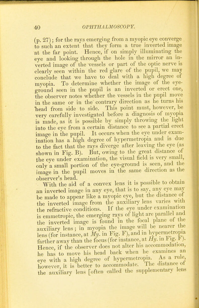 (p. 27); for the rays emerging from a myopic eye converge to such an extent that they form a true inverted image at the far point. Hence, if on simply illuminating the eye and looking through the hole in the mirror an in- verted image of the vessels or part of the optic nerve is clearly seen within the red glare of the pupil, we may conclude that we have to deal with a high degree of myopia. To determine whether the image of the eye- ground seen in the pupil is an inverted or erect one, the observer notes whether the vessels in the pupil move in the same or in the' contrary direction as he turns his head from side to side. This point must, however, be very carefully investigated before a diagnosis of myopia is made, as it is possible by simply throwing the light into the eye from a certain distance to see a partial erect image in the pupil. It occurs when the eye under exam- ination has a high degree of hypermetropia and is due to the fact that the rays diverge after leaving the eye (as shown in Fig. B). But, owing to the great distance of the eye under examination, the visual field is very small, only a small portion of the eye-ground is seen, and the image in the pupil moves in the same direction as the observer's head. m With the aid of a convex lens it is possible to obtain an inverted image in any eye, that is to say, any eye may be made to appear like a myopic eye, but the distance ot the inverted image from the auxiliary lens varies with the refractive conditions. If the eye under examination is emmetropic, the emerging rays of light are parallel ami the inverted image is found in the focal plane ot the auxiliary lens; in myopia the image will be nearer the lens (for instance, at My. in Fig. F), and in hypermetropia farther away than the focus (for instance, at Hi/, m iMg. r ). Hence, if the observer does not alter his accommodation, he has to move his head back when he examines an eye with a high degree of hypermetropia. As a rule, however, it is better to accommodate. The distance of the auxiliary lens [often called the supplementary lens