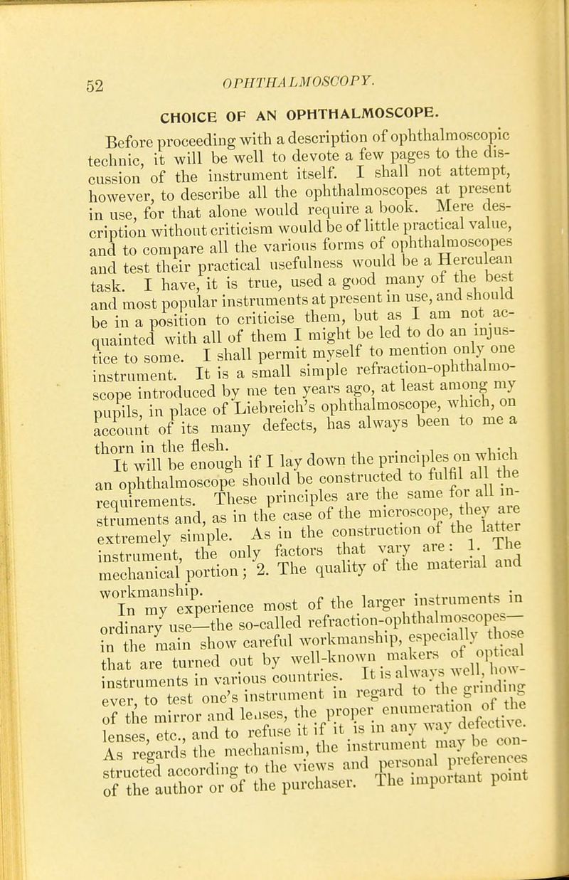 CHOICE OF AN OPHTHALMOSCOPE. Before proceeding with a description of ophthalmoscopic technic it will be well to devote a few pages to the dis- cussion of the instrument itself. I shall not attempt, however, to describe all the ophthalmoscopes at present in use, for that alone would require a book. Mere des- cription without criticism would be of little practical value, and to compare all the various forms of ophthalmoscopes and test their practical usefulness would be a Herculean task. I have, it is true, used a good many of the best and most popular instruments at present in use, and should be in a position to criticise them, but as I am not ac- quainted with all of them I might be led to do an injus- tice to some. I shall permit myself to mention only one instrument. It is a small simple refraction-ophthalmo- scope introduced by me ten years ago at least among my pupils, in place of Liebreich's ophthalmoscope, winch, on account of its many defects, has always been to me a thorn in the flesh. . . . , . , It will be enough if I lay down the principles on winch an ophthalmoscope should be constructed to fulfil althe requirements. These principles are the same for all in- struments and, as in the case of the^P^.^XtZ extremely simple. As in the construction of the latter instrument the only factors that vary are: 1. I he mecZSportion; 2. The quality of the material and Wt mr^perience most of the larger instruments in ordinary use-the so-called refraction-ophthalmoscopes- in he main show careful workmanship, especia 11 v those hat are turned out by well-known.makers of o, u 1 instruments in various countries. It * always * V a ever, to test one's instrument in regard to the S™<^S of the mirror and leases, the proper enumeraUonthe lenses etc and to refuse it if it is in any way detectne. As regards £? mechanism, the instrument B-jh-J structegd according to the views and P-^1^ of the author or of the purchaser. The impoitant pom