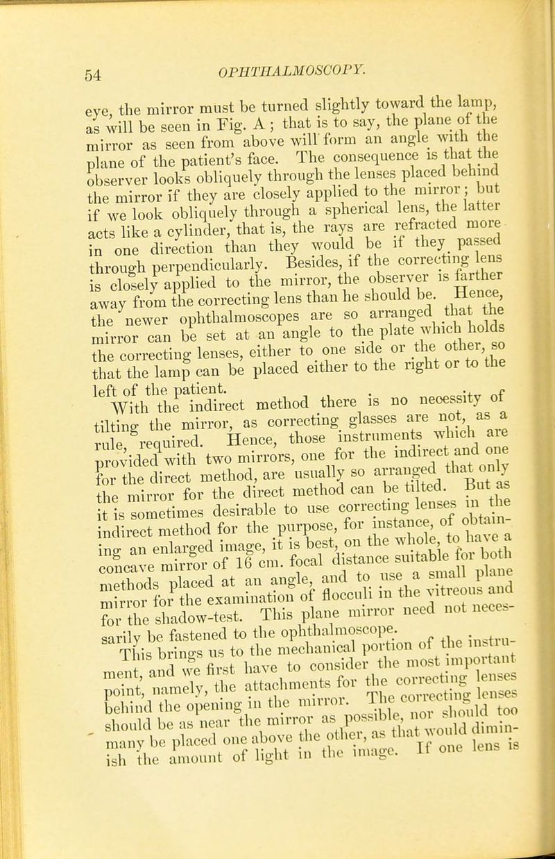 eye, the mirror must be turned slightly toward the lamp, as will be seen in Fig. A ; that is to say, the plane of the mirror as seen from above will form an angle with the plane of the patient's face. The consequence is that the observer looks obliquely through the lenses placed behind the mirror if they are closely applied to the mirror ; but if we look obliquely through a spherical lens, the latter acts like a cylinder, that is, the rays are refracted more in one direction than they would be if they passed through perpendicularly. Besides, if the correcting ens is closely applied to the mirror, the observer is farther away from the correcting lens than he should be. Hence the newer ophthalmoscopes are so arranged that the mirror can be set at an angle to the plate whic holds the correcting lenses, either to one side or the other so that the lamp can be placed either to the right or to the ^VfthAe^m^ method there is no necessity of tilting the mirror, as correcting glasses are not as» a rule required. Hence, those instruments which aie ;rovidedqwith two mirrors, one for the indirect and one L the direct method, are usually so arranged that dy the mirror for the direct method can be tilted. But £ for the shadow-test. This plane mirror need not neces sarilv be fastened to the ophthalmoscope. This brings us to the mechanical portion of the insu- lins Dringbuft i consider the most important behind the opening in the minor. llie> c°™c* & ish the amount of light in tin image.