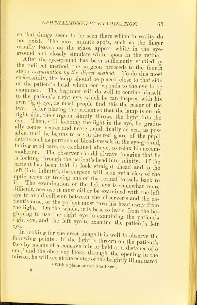 so that things seem to be seen there which in reality do not exist. The most minute spots, such as the finger usually leaves on the glass, appear white in the eye- ground and closely simulate white spots in the retina. After the eye-ground has been sufficiently studied by the indirect method, the surgeon proceeds to the fourth step : examination by the direct method. To do this most successfully, the lamp should be placed close to that side ot the patient's head which corresponds to the eye to be examined. The beginner will do well to confine himself to the patient's right eye, which he can inspect with his own right eye, as most people find this the easier of the two. After placing the patient so that the lamp is on his right side, the surgeon simply throws the light into the eye. lhen, still keeping the light in the eye, he gradu- ally comes nearer and nearer, and finally as near as pos- sible until he begins to see in the red glare of the pupil details such as portions of blood-vessels in the eye-ground taking good care, as explained above, to relax his accom- modation. The observer should always imagine that he is looking through the patient's head into infinity. If the patient has been told to look straight ahead and to the left (into infinity), the surgeon will soon get a view of the optic nerve by tracing one of the retinal vessels back to %R Tl\exaimnah0» of the left eye is somewhat more difficult, because it must either be examined with the left eye to avoid collision between the observer's and the pa- tient s nose or the patient must turn his head away from the light On the whole, it is best to learn from thThe ginning to use the right eye in examining the patient's right eye, and the left eye to examine thf patient's left eye. In looking for the erect image it is well to observe the following points : If the light is thrown on the patTeiit's face by means of a concave mirror held at a distance of'5 cm.,' and the observer looks through the opening hi the mirror, he will see at the center of tlfe bright^ illuminated 1 With a plane mirror 6' to 10 cm.