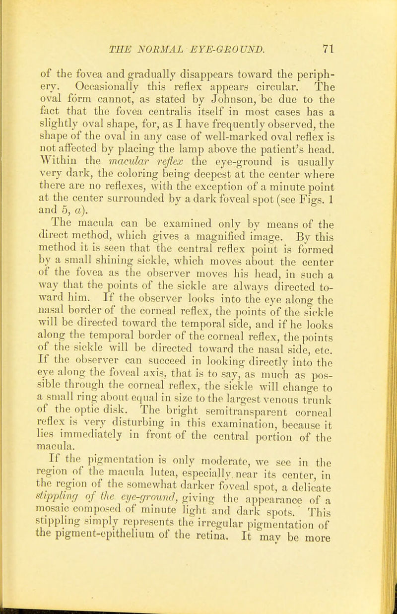 of the fovea and gradually disappears toward the periph- ery. Occasionally this reflex appears circular. The oval form cannot, as stated by Johnson, be due to the fact that the fovea centralis itself in most cases has a slightly oval shape, for, as I have frequently observed, the shape of the oval in any case of well-marked oval reflex is not affected by placing the lamp above the patient's head. Within the macular reflex the eye-ground is usually very dark, the coloring being deepest at the center where there are no reflexes, with the exception of a minute point at the center surrounded by a dark foveal spot (see Figs. 1 and 5, a). _ The macula can be examined only by means of the direct method, which gives a magnified image. By this method it is seen that the central reflex point is formed by a small shining sickle, which moves about the center of the fovea as the observer moves his head, in such a way that the points of the sickle are always directed to- ward him. If the observer looks into the eye along the nasal border of the corneal reflex, the points of the sickle will be directed toward the temporal side, and if he looks along the temporal border of the corneal reflex, the points of the sickle will be directed toward the nasal side, etc. If the observer can succeed in looking directly into the eye along the foveal axis, that is to say, as much as pos- sible through the corneal reflex, the sickle will change to a small ring about equal in size to the largest venous trunk of the optic disk. The bright semitransparent corneal reflex is very disturbing in this examination, because it lies immediately in front of the central portion of the macula. If the pigmentation is only moderate, we see in the region of the macula lutea, especially, near its center, in the region of the somewhat darker foveal spot, a delicate stippling of the. eye-ground, giving the appearance of a mosaic composed of minute light and dark spots. This stippling simply represents the irregular pigmentation of the pigment-epithelium of the retina. It mav be more