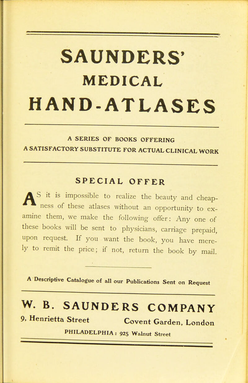 SAUNDERS' MEDICAL HAND-ATLASES A SERIES OF BOOKS OFFERING A SATISFACTORY SUBSTITUTE FOR ACTUAL CLINICAL WORK SPECIAL OFFER AS it is impossible to realize the beauty and cheap- ness of these atlases without an opportunity to ex- amine them, we make the following offer: Any one of these books will be sent to physicians, carriage prepaid, upon request. If you want the book, you have mere- ly to remit the price; if not, return the book by mail. A Descriptive Catalogue of all our Publications Sent on Request W. B. SAUNDERS COMPANY 9, Henrietta Street Covent Garden, London PHILADELPHIA: 925 Walnut Street