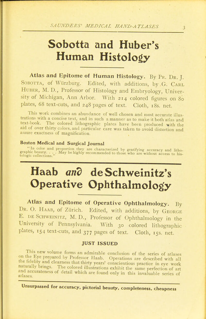 3 Sobotta and Huber's Human Histology Atlas and Epitome of Human Histology. By Pr. Dr. J. Sobotta, of Wtirzburg. Edited, with additions, by,G. Carl Huber, M. D., Professor of Histology and Embryology, Univer- sity of Michigan, Ann Arbor. With 214 colored figures on 80 plates, 68 text-cuts, and 248 pages of text. Cloth, 18s. net. This work combines an abundance of well chosen and most accurate illus- trations with a concise text, and in such a manner as to make it both atlas and text-book. The colored lithographic plates have been produced with the aid of over thirty colors, and particular care was taken to avoid distortion and assure exactness of magnification. Boston Medical and Surgical Journal In color and proportion they are characterized by gratifying accuracy and litho- graphic beauty. . May be highly recommended to those who are without access to his- tologic collections. Haab and deSchweinitz's Operative Ophthalmology Atlas and Epitome of Operative Ophthalmology. By Dr. O. Haab, of Zurich. Edited, with additions, by George E. de Schweinitz, M. D., Professor of Ophthalmology in the University of Pennsylvania. With 30 colored lithographic plates, 154 text-cuts, and 377 pages of text. Cloth, 15s. net. JUST ISSUED This new volume forms an admirable conclusion of the series of atlases on the Eye prepared by Professor Haab. Operations are described with all tiie fidelity and clearness that thirty years' conscientious practice in eye work naturally brings. The colored illustrations exhibit the same perfection of art and accurateness of detail which are found only in this invaluable series of Unsurpassed for accuracy, pictorial beauty, completeness, cheapness