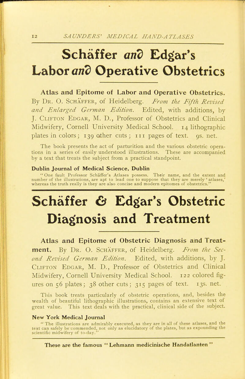 Schaffer and Edgar's Labor and Operative Obstetrics Atlas and Epitome of Labor and Operative Obstetrics. By Dr. 0. Schaffer, of Heidelberg. From the Fifth Revised and Enlarged Gentian Editio?i. Edited, with additions, by J. Clifton Edgar, M. D., Professor of Obstetrics and Clinical Midwifery, Cornell University Medical School. 14 lithographic plates in colors; 139 other cuts ; in pages of text. 9s. net. The book presents the act of parturition and the various obstetric opera- tions in a series of easily understood illustrations. These are accompanied by a text that treats the subject from a practical standpoint. Dublin Journal of Medical Science, Dublin  One fault Professor Schaffer's Atlases possess. Their name, and the extent and number of the illustrations, are apt to lead one to suppose that they are merely ' atlases,' whereas the truth really is they are also concise and modern epitomes of obstetrics. Schaffer & Edgar's Obstetric Diagnosis and Treatment Atlas and Epitome of Obstetric Diagnosis and Treat- ment. By Dr. O. Schaffer, of Heidelberg. From the Sec- ond Revised German Edition. Edited, with additions, by J. Clifton Edgar, M. D., Professor of Obstetrics and Clinical Midwifery, Cornell University Medical School. 122 colored fig- ures on 56 plates; 38 other cuts; 315 pages of text. 13s. net. This book treats particularly of obstetric operations, and, besides the wealth of beautiful lithographic illustrations, contains an extensive text of great value. This text deals with the practical, clinical side of the subject. New York Medical Journal  The illustrations are admirably executed, as they are in all of these atlases, and the text can safely be commended, not only as elucidatory of the plates, but as expounding the scientific midwifery of to-day. These are the famous  Lehmann medicinische Handatlanten 