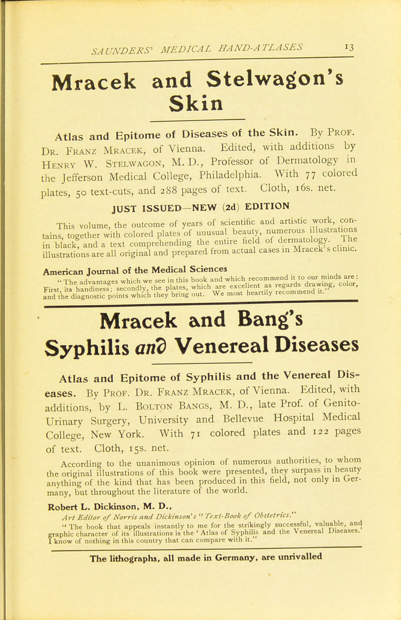 Mracek and Stelwagon's Skin Atlas and Epitome of Diseases of the Skin. By Prof. Dr. Franz Mracek, of Vienna. Edited, with additions by Henry W. Stelwagon, M. D., Professor of Dermatology in the Jefferson Medical College, Philadelphia. With 77 colored plates, 50 text-cuts, and 288 pages of text. Cloth, 16s. net. JUST ISSUED—NEW (2d) EDITION This volume, the outcome of years of scientific and artistic work, con- tains togSer with colored plates of unusual beauty, numerous illustrations n black; and a text comprehending the entire field of dermatology. The iUustrations are all original and prepared from actual cases in Mracek's dime. American Journal of the Medical Sciences  The advantages which we see in this book and which recommend it to our minds are: First Us handiness secondly, the plates, which are excellent as regards drawing, color, £d'Vheldi£nosg: pofnts whiych theyP bring out. We most heartily recommend ,t. Mracek and Bang's Syphilis and Venereal Diseases Atlas and Epitome of Syphilis and the Venereal Dis= eases. By Prof. Dr. Franz Mracek, of Vienna. Edited, with additions, by L. Bolton Bangs, M. D., late Prof, of Genito- urinary Surgery, University and Bellevue Hospital Medical College, New York. With 71 colored plates and 122 pages of text. Cloth, 15s. net. According to the unanimous opinion of numerous authorities, to whom the original illustrations of this book were presented, they surpass in beauty anything of the kind that has been produced in this field, not only in Ger- many, but throughout the literature of the world. Robert L. Dickinson, M. D., Art Editor of Norris and Dickinson's  Text-Book of Obstetrics. The book that appeals instantly to me for the strikingly successful, valuable, and graphic character of its illustrations is the ' Atlas of Syphilis and the Venereal Diseases. 1 know of nothing in this country that can compare with it. The lithographs, all made in Germany, are unrivalled
