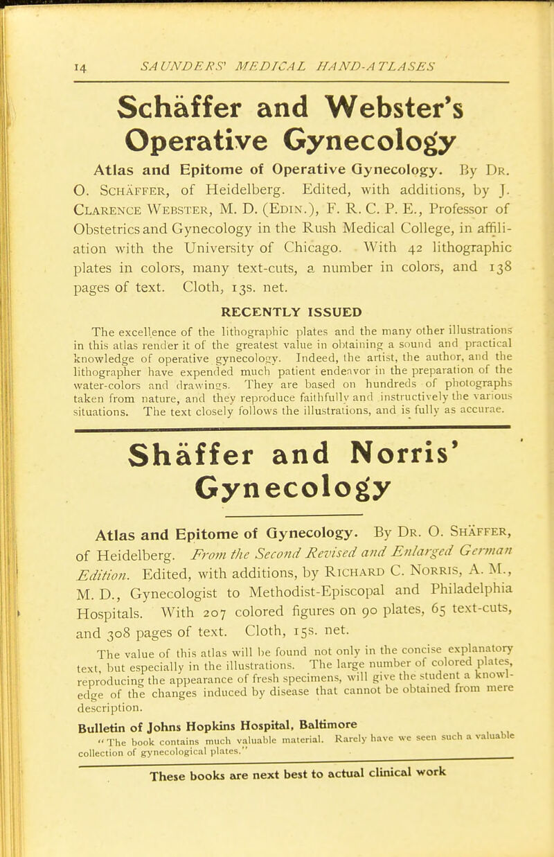 Schaffer and Webster's Operative Gynecology Atlas and Epitome of Operative Gynecology. By Dr. O. Schaffer, of Heidelberg. Edited, with additions, by j. Clarence Webster, M. D. (Edin.), F. R. C. P. E., Professor of Obstetrics and Gynecology in the Rush Medical College, in affili- ation with the University of Chicago. With 42 lithographic plates in colors, many text-cuts, a number in colors, and 138 pages of text. Cloth, 13s. net. RECENTLY ISSUED The excellence of the lithographic plates and the many other illustrations in this atlas render it of the greatest value in obtaining a sound and practical knowledge of operative gynecology. Indeed, the artist, the author, and the lithographer have expended much patient endeavor in the preparation of the water-colors and drawings. They are based on hundreds of photographs taken from nature, and they reproduce faithfully and instructively the various situations. The text closely follows the illustrations, and is fully as accurae. Shaffer and Norris* Gynecology Atlas and Epitome of Gynecology. By Dr. O. Shaffer, of Heidelberg. From the Second Revised and Enlarged German Edition. Edited, with additions, by Richard C. Norris, A. M., M. D., Gynecologist to Methodist-Episcopal and Philadelphia Hospitals. With 207 colored figures on 90 plates, 65 text-cuts, and 308 pages of text. Cloth, 15s. net. The value of this atlas will be found not only in the concise explanatory text but especially in the illustrations. The large number of colored plates, reproducing the appearance of fresh specimens, will give the student a knowl- edge of the changes induced by disease that cannot be obtained from mere description. Bulletin of Johns Hopkins Hospital, Baltimore The book contains much valuable material. Rarely have we seen such a valuable collection of gynecological plates. These books are next best to actual clinical work