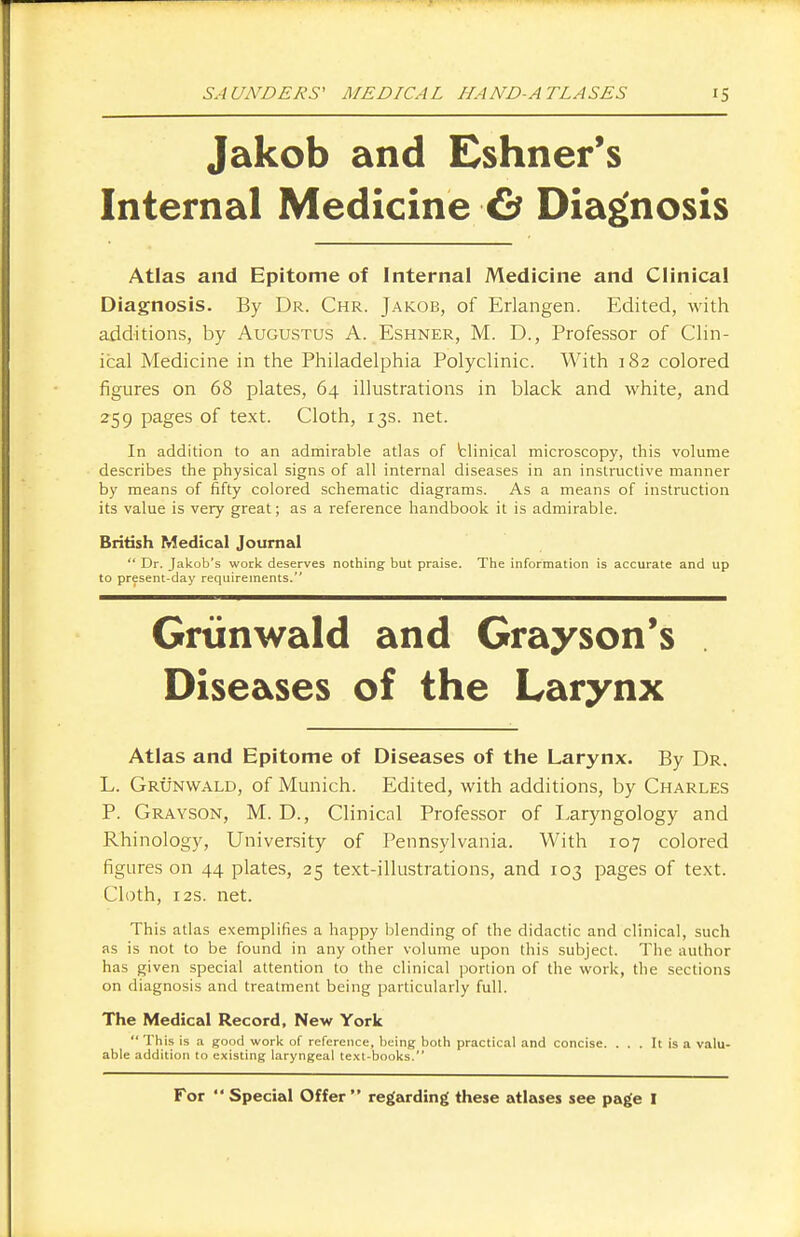 Jakob and Eshner's Internal Medicine & Diagnosis Atlas and Epitome of Internal Medicine and Clinical Diagnosis. By Dr. Chr. Jakob, of Erlangen. Edited, with additions, by Augustus A. Eshner, M. D., Professor of Clin- ical Medicine in the Philadelphia Polyclinic. With 182 colored figures on 68 plates, 64 illustrations in black and white, and 259 pages of text. Cloth, 13s. net. In addition to an admirable atlas of fclinical microscopy, this volume describes the physical signs of all internal diseases in an instructive manner by means of fifty colored schematic diagrams. As a means of instruction its value is very great; as a reference handbook it is admirable. British Medical Journal  Dr. Jakob's work deserves nothing but praise. The information is accurate and up to present-day requirements. Grunwald and Grayson's Diseases of the Larynx Atlas and Epitome of Diseases of the Larynx. By Dr. L. Grunwald, of Munich. Edited, with additions, by Charles P. Grayson, M. D., Clinical Professor of Laryngology and Rhinology, University of Pennsylvania. With 107 colored figures on 44 plates, 25 text-illustrations, and 103 pages of text. Cloth, 12s. net. This atlas exemplifies a happy blending of the didactic and clinical, such as is not to be found in any other volume upon this subject. The author has given special attention to the clinical portion of the work, the sections on diagnosis and treatment being particularly full. The Medical Record, New York '* This is a good work of reference, being both practical and concise. ... It is a valu- able addition to existing laryngeal text-books. For  Special Offer  regarding these atlases see page I