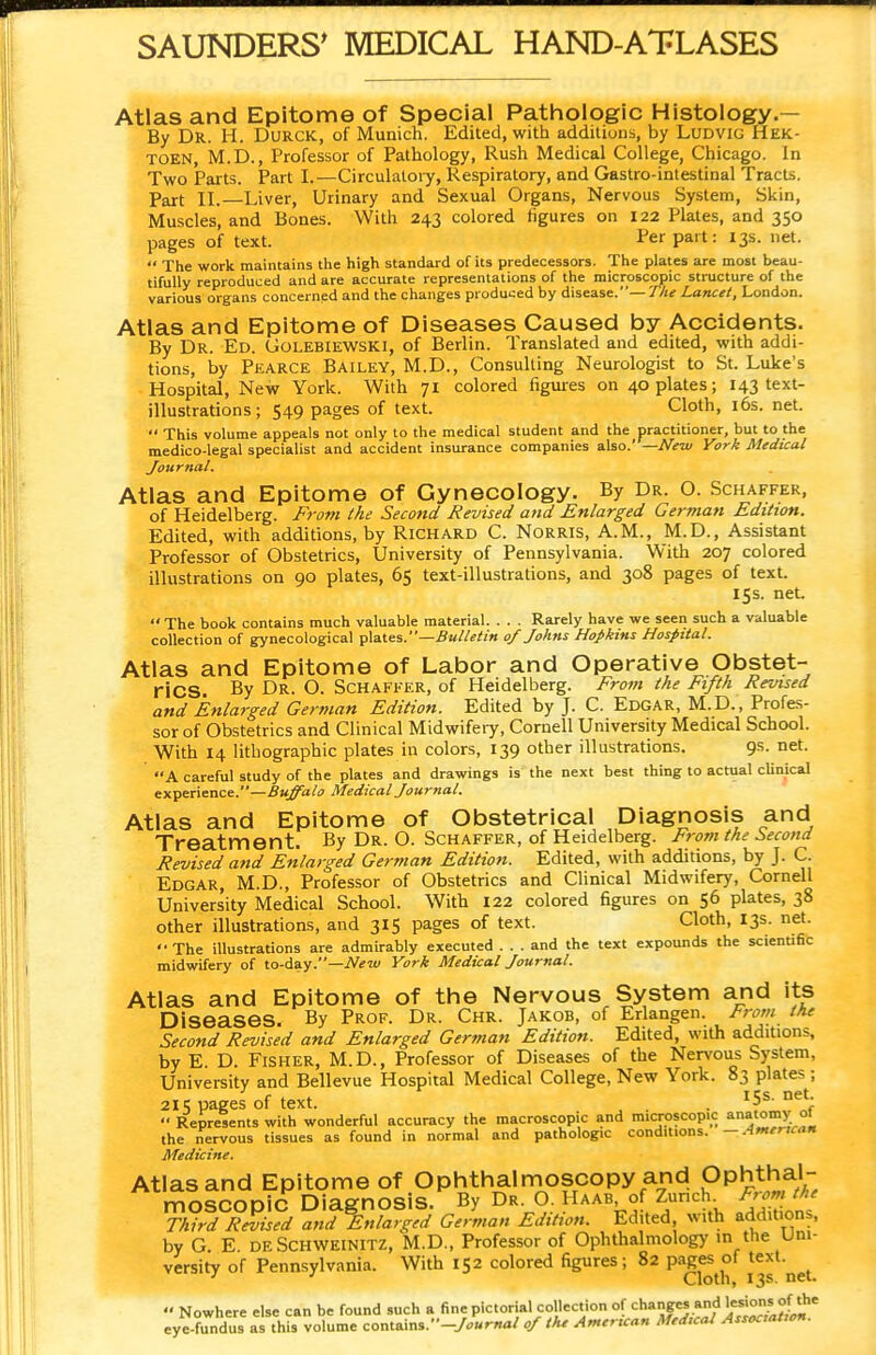 Atlas and Epitome of Special Pathologic Histology.— By DR. H. Durck, of Munich. Edited, with additions, by Ludvig Hek- toen, M.D., Professor of Pathology, Rush Medical College, Chicago. In Two Parts. Part I.—Circulatory, Respiratory, and Gastro-intestinal Tracts. Part II.—Liver, Urinary and Sexual Organs, Nervous System, Skin, Muscles, and Bones. With 243 colored figures on 122 Plates, and 350 pages of text. Fer Pa't; X3S- net.  The work maintains the high standard of its predecessors. The plates are most beau- tifully reproduced and are accurate representations of the microscopic structure of the various organs concerned and the changes produced by disease.— The Lancet, London. Atlas and Epitome of Diseases Caused by Accidents. By Dr. Ed. Golebiewski, of Berlin. Translated and edited, with addi- tions, by Pearce Bailey, M.D., Consulting Neurologist to St. Luke's Hospital, New York. With 71 colored figures on opiates; 143 text- illustrations; 549 pages of text. Cloth, 16s. net.  This volume appeals not only to the medical student and the practitioner, but to the medico-legal specialist and accident insurance companies also.' —New York Medical Journal. Atlas and Epitome of Gynecology. By Dr. O. Schaffer, of Heidelberg. From the Second Revised and Enlarged German Edition. Edited, with additions, by Richard C. Norris, A.M., M.D., Assistant Professor of Obstetrics, University of Pennsylvania. With 207 colored illustrations on 90 plates, 65 text-illustrations, and 308 pages of text. 15 s. net.  The book contains much valuable material. . . . Rarely have we seen such a valuable collection of gynecological plates.—Bulletin 0/ Johns Hopkins Hospital. Atlas and Epitome of Labor and Operative Obstet- rics. By Dr. O. Schaffer, of Heidelberg. From the Fifth Revised and Enlarged German Edition. Edited by J. C. Edgar, M.D., Profes- sor of Obstetrics and Clinical Midwifery, Cornell University Medical School. With 14 lithographic plates in colors, 139 other illustrations. 9s. net. A careful study of the plates and drawings is the next best thing to actual cUnical experience.—Buffalo Medical Journal. Atlas and Epitome of Obstetrical Diagnosis and Treatment. By Dr. O. Schaffer, of Heidelberg. From the Second Revised and Enlarged German Edition. Edited, with additions, by J. C. Edgar, M.D., Professor of Obstetrics and Clinical Midwifery, Cornell University Medical School. With 122 colored figures on 56 plates, 38 other illustrations, and 315 pages of text. Cloth, 13s. net. '• The illustrations are admirably executed ... and the text expounds the scienufic midwifery of to-day.—New York Medical Journal. Atlas and Epitome of the Nervous System and its Diseases. By Prof. Dr. Chr. Jakob, of Erlangen. From the Second Revised and Enlarged German Edition. Edited, with additions, by E D. Fisher, M.D., Professor of Diseases of the Nervous System, University and Bellevue Hospital Medical College, New York. 83 plates ; 215 pages of text. . I5S- net:  Represents with wonderful accuracy the macroscopic and microscopic anatomy 01 the nervous tissues as found in normal and pathologic conditions. —American Medicine. Atlas and Epitome of Ophthalmoscopy and Ophthal- moscopic Diagnosis. By Dr. O. Haab of Zurich From the Third Raised and Enlarged German Edition. Edited with addition,, by G. E deSchweinitz, M.D., Professor of Ophthalmology in the Uni- versity of Pennsylvania. With 152 colored figures; 82 P<^j*£f J**1*^  Nowhere else can be found such a fine pictorial collection of chanps and lesions of the eye-fundus as this volume contains.-/,*™,/ of the American Medical Association.