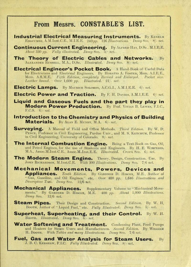 Industrial Electrical Measuring Instruments. By Kenelm Edgcumbk, A.M.Inst.C.E., ]\[.I.E.E. 240pi;. 126 Illustrations. Deimj 8vo. 8/-net. Continuous Current Engineering. By Alfred Hay, D.Sc., m.i.e.e. About 330 2^P- Fully illustrated. Deviy 8vo. bj-net. The Theory of Electric Cables and Networks. By xAlexandek Russell, M.A., D.Sc. Illustrated. Dcuiy 8vo. 8/- net. Electrical Engineer's Pocket Book. AHand-Bookof Useful Data for Electricians and Electrical Engineers. By Horatio A. Foster, Mem. A.I.E.E., Mem. A.S.M.E. Fifth Edition, completehj Revised and Enlarged. Pocket size. Leather bound. Over 1,600 pp. Ilhistrated. 21/- net. Electric Lamps. By Maurice Solomon, A.C.G.I., A.M.I.E.E. 6/- net. Electric Power and Traction. By f. h. Davies, a.m.i.e.e. 6/-net. Liquid and Gaseous Fuels and the part they play in Modern Power Production. By Prof. Vivian b. Lewes, e.i.c., F.C.S. 6/- net. Introduction to the Chemistry and Physics of Building Materials. By Alan E. Munby, M.A. 6/- net. Surveying. A Manual of Field and Office Methods. Third Edition. By W. D. Pence, Professor in Civil Engineering, Purdue Univ., and M. S. Ketchum, Professor in Civil Engineering, University of Colorado. 8/- net. The Internal Combustion Engine. Being a Text Book on Gas, Oii, and Petrol Engines, for the use of Students and Engineers. By H. E. Wimperis, M.A., Assoc.M.Inst.C.E., Assoc.M.Inst.E.E. Illustrated. Crown 8vo. 6/- net. The Modern Steam Engine. Theory, Design, Construction, Use. By John Eichardson, M.Inst.C.E. With 300 Illustrations. Demy 8vo. 7/6 net. Mechanical Movements, Powers, Devices and Appliances. Tenth Edition. By Gardner D. Hiscox, M.E., Author of  Gas, Gasoline, and Oil Engines, etc. Over 400 pp. 1,646 Illustrations and Descriptive Text. Demy 8vo. 12/6 net. M echanical Appliances. Supplementary Volume to  Mechanical Move- ments. By Gardner D. Hiscox, M.B. 400 jyj. About 1,000 Illustrations. Demy 8vo. 12/6 7iet. Steam Pipes. Their Design and Construction. Second Edition. By W. H. Booth, Author of  Liquid Fuel, etc. Fiilly Illustrated. Demy 8vo. 5/- net. Superheat, Superheating, and their Control. By w. n. Booth. Illustrated. Demy 8vo. 6/- net. Water Softening and Treatment. Condensing Plant, Feed Pumps and Heaters for Steam Users and Manufacturers. Second Edition. By William H. Booth. With Tables and many Illustrations. Demy 8vo. 7/6 net. Fuel, Gas and Water Analysis for Steam Users. By J. B. C. Kershaw, F.I.C. Fully Illustrated. Demy 8vo. 8/- net.