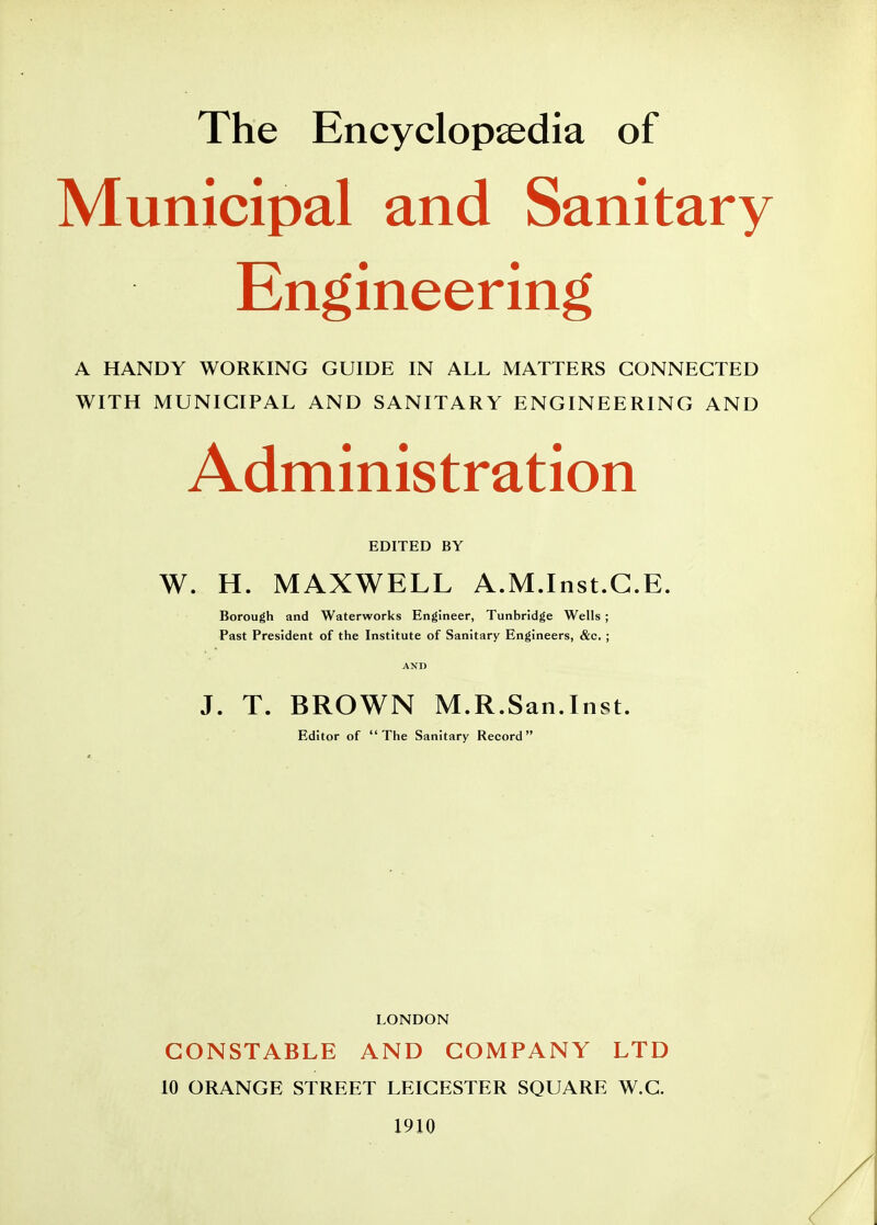 Municipal and Sanitary Engineering A HANDY WORKING GUIDE IN ALL MATTERS CONNECTED WITH MUNICIPAL AND SANITARY ENGINEERING AND Administration EDITED BY W. H. MAXWELL A.M.Inst.G.E. Borough and Waterworks Engineer, Tunbridge Wells ; Past President of the Institute of Sanitary Engineers, &c. ; J. T. BROWN M.R.San.Inst. Editor of The Sanitary Record LONDON CONSTABLE AND COMPANY LTD 10 ORANGE STREET LEICESTER SQUARE W.C. 1910